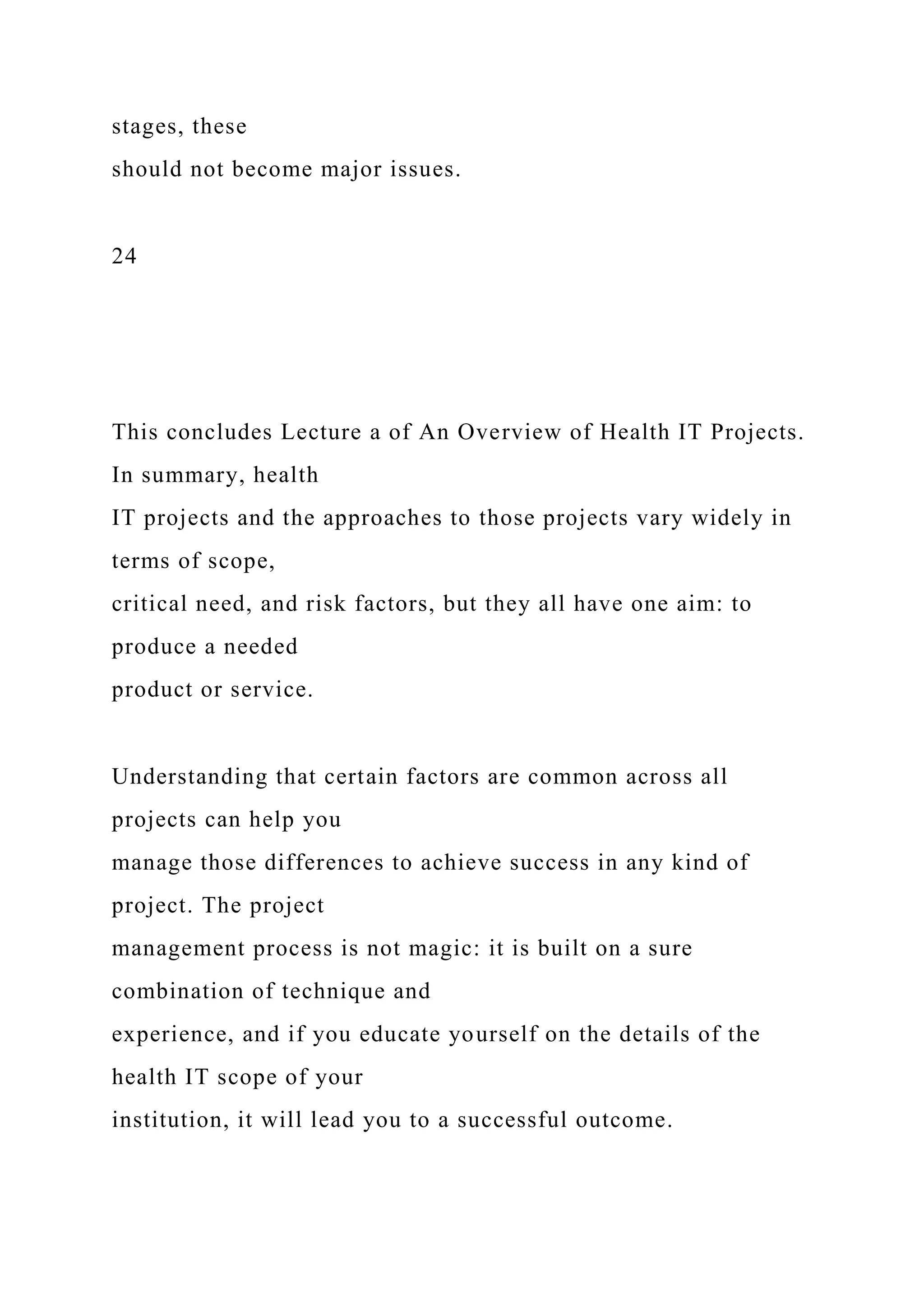 stages, these
should not become major issues.
24
This concludes Lecture a of An Overview of Health IT Projects.
In summary, health
IT projects and the approaches to those projects vary widely in
terms of scope,
critical need, and risk factors, but they all have one aim: to
produce a needed
product or service.
Understanding that certain factors are common across all
projects can help you
manage those differences to achieve success in any kind of
project. The project
management process is not magic: it is built on a sure
combination of technique and
experience, and if you educate yourself on the details of the
health IT scope of your
institution, it will lead you to a successful outcome.
 