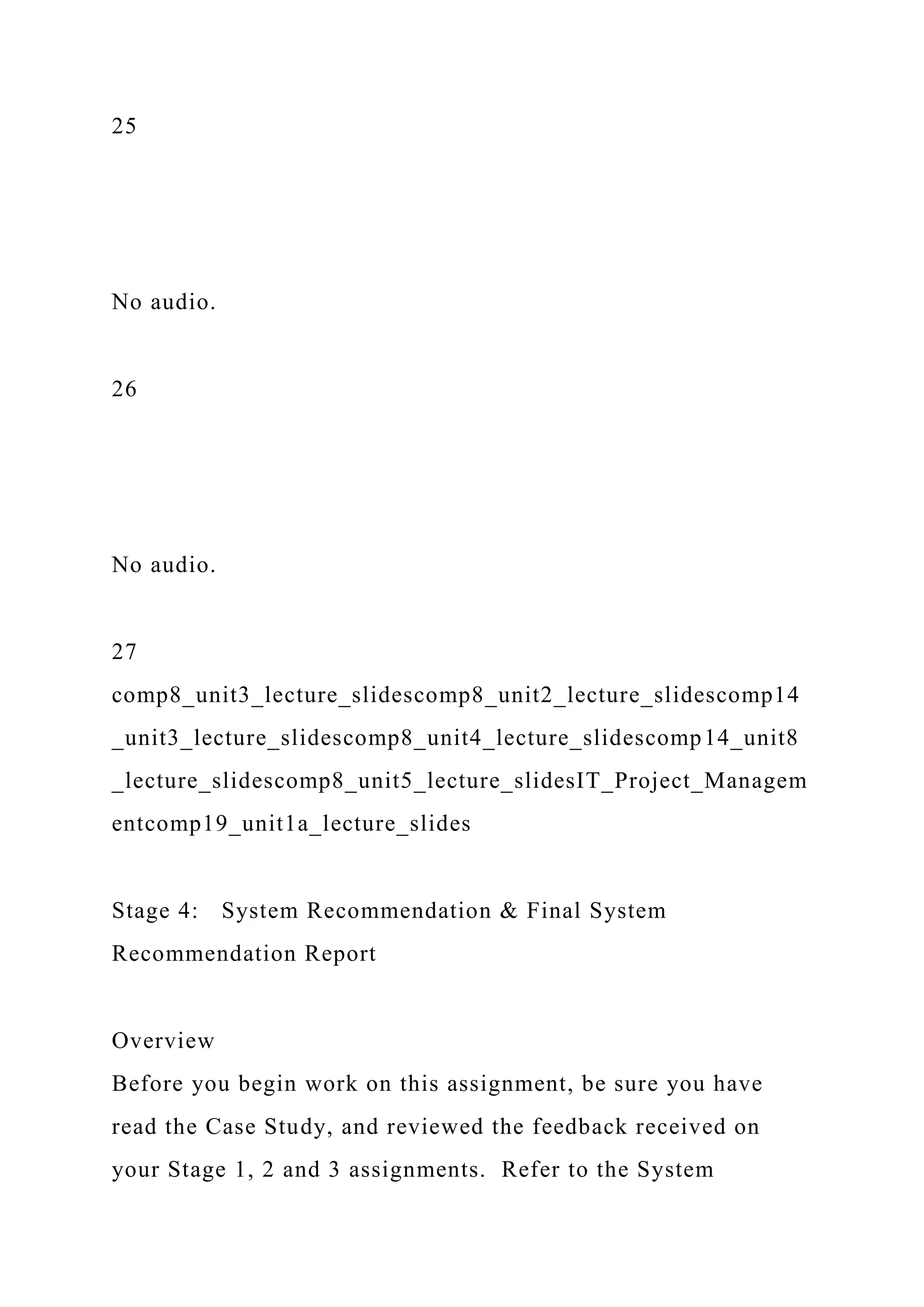 25
No audio.
26
No audio.
27
comp8_unit3_lecture_slidescomp8_unit2_lecture_slidescomp14
_unit3_lecture_slidescomp8_unit4_lecture_slidescomp14_unit8
_lecture_slidescomp8_unit5_lecture_slidesIT_Project_Managem
entcomp19_unit1a_lecture_slides
Stage 4: System Recommendation & Final System
Recommendation Report
Overview
Before you begin work on this assignment, be sure you have
read the Case Study, and reviewed the feedback received on
your Stage 1, 2 and 3 assignments. Refer to the System
 