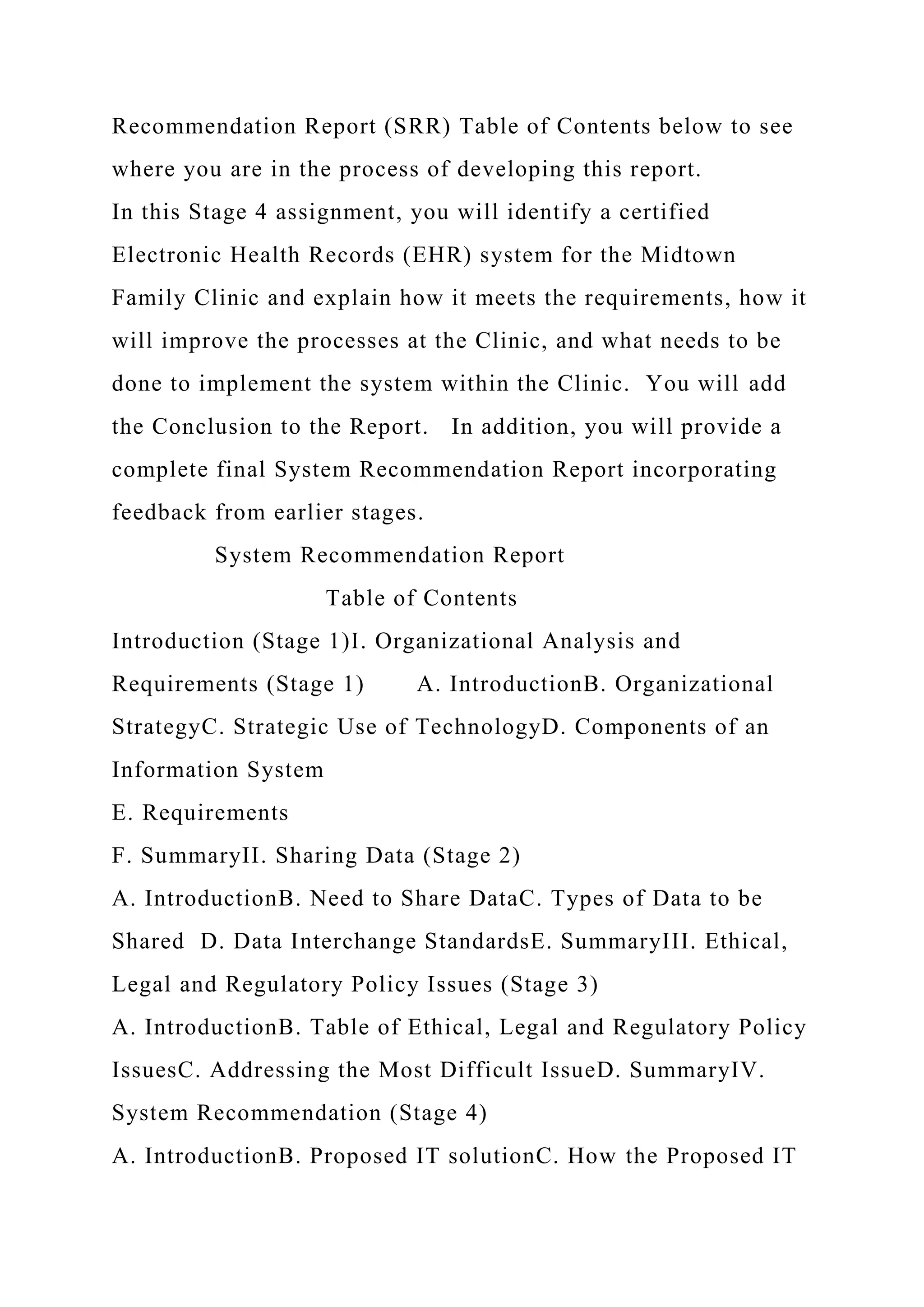 Recommendation Report (SRR) Table of Contents below to see
where you are in the process of developing this report.
In this Stage 4 assignment, you will identify a certified
Electronic Health Records (EHR) system for the Midtown
Family Clinic and explain how it meets the requirements, how it
will improve the processes at the Clinic, and what needs to be
done to implement the system within the Clinic. You will add
the Conclusion to the Report. In addition, you will provide a
complete final System Recommendation Report incorporating
feedback from earlier stages.
System Recommendation Report
Table of Contents
Introduction (Stage 1)I. Organizational Analysis and
Requirements (Stage 1) A. IntroductionB. Organizational
StrategyC. Strategic Use of TechnologyD. Components of an
Information System
E. Requirements
F. SummaryII. Sharing Data (Stage 2)
A. IntroductionB. Need to Share DataC. Types of Data to be
Shared D. Data Interchange StandardsE. SummaryIII. Ethical,
Legal and Regulatory Policy Issues (Stage 3)
A. IntroductionB. Table of Ethical, Legal and Regulatory Policy
IssuesC. Addressing the Most Difficult IssueD. SummaryIV.
System Recommendation (Stage 4)
A. IntroductionB. Proposed IT solutionC. How the Proposed IT
 