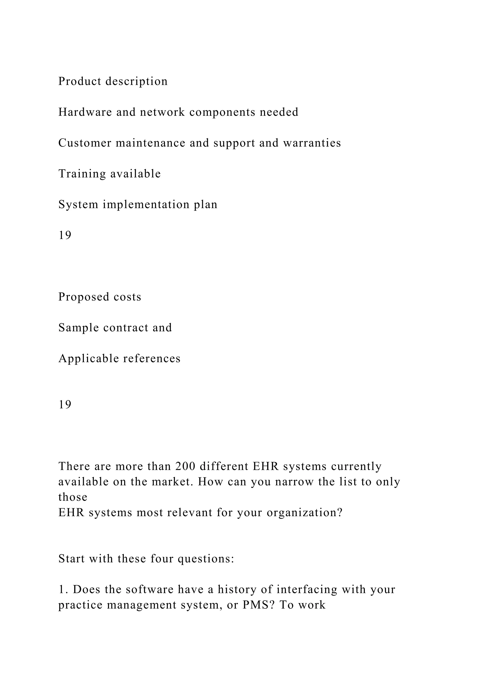 Product description
Hardware and network components needed
Customer maintenance and support and warranties
Training available
System implementation plan
19
Proposed costs
Sample contract and
Applicable references
19
There are more than 200 different EHR systems currently
available on the market. How can you narrow the list to only
those
EHR systems most relevant for your organization?
Start with these four questions:
1. Does the software have a history of interfacing with your
practice management system, or PMS? To work
 