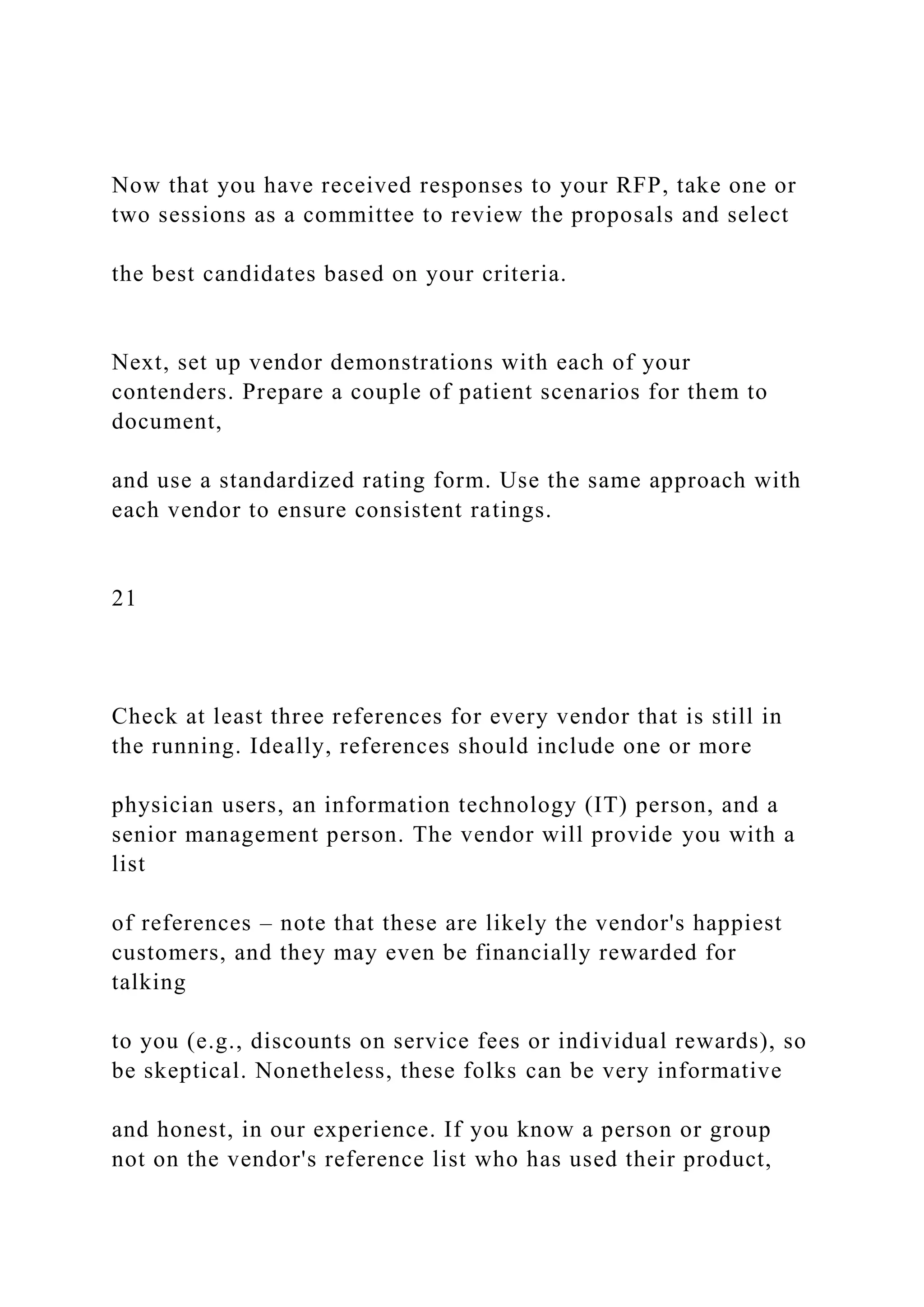 Now that you have received responses to your RFP, take one or
two sessions as a committee to review the proposals and select
the best candidates based on your criteria.
Next, set up vendor demonstrations with each of your
contenders. Prepare a couple of patient scenarios for them to
document,
and use a standardized rating form. Use the same approach with
each vendor to ensure consistent ratings.
21
Check at least three references for every vendor that is still in
the running. Ideally, references should include one or more
physician users, an information technology (IT) person, and a
senior management person. The vendor will provide you with a
list
of references – note that these are likely the vendor's happiest
customers, and they may even be financially rewarded for
talking
to you (e.g., discounts on service fees or individual rewards), so
be skeptical. Nonetheless, these folks can be very informative
and honest, in our experience. If you know a person or group
not on the vendor's reference list who has used their product,
 