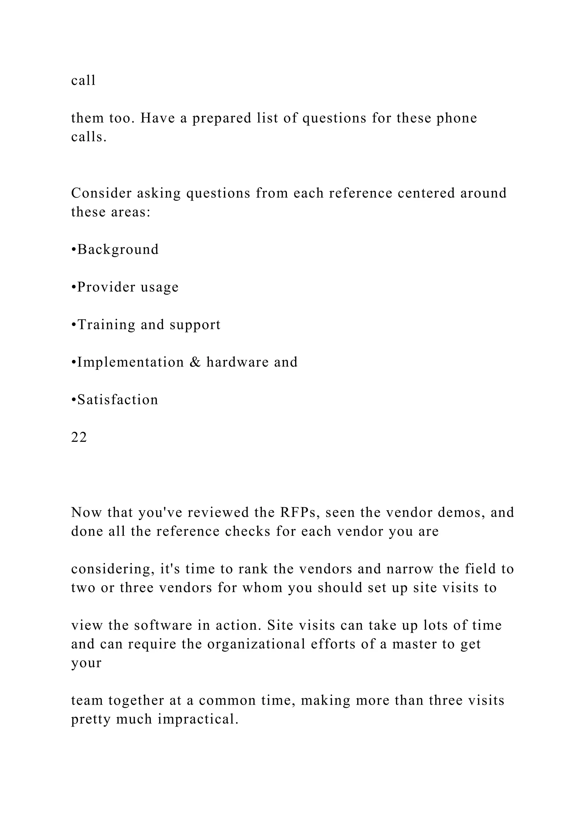 call
them too. Have a prepared list of questions for these phone
calls.
Consider asking questions from each reference centered around
these areas:
•Background
•Provider usage
•Training and support
•Implementation & hardware and
•Satisfaction
22
Now that you've reviewed the RFPs, seen the vendor demos, and
done all the reference checks for each vendor you are
considering, it's time to rank the vendors and narrow the field to
two or three vendors for whom you should set up site visits to
view the software in action. Site visits can take up lots of time
and can require the organizational efforts of a master to get
your
team together at a common time, making more than three visits
pretty much impractical.
 