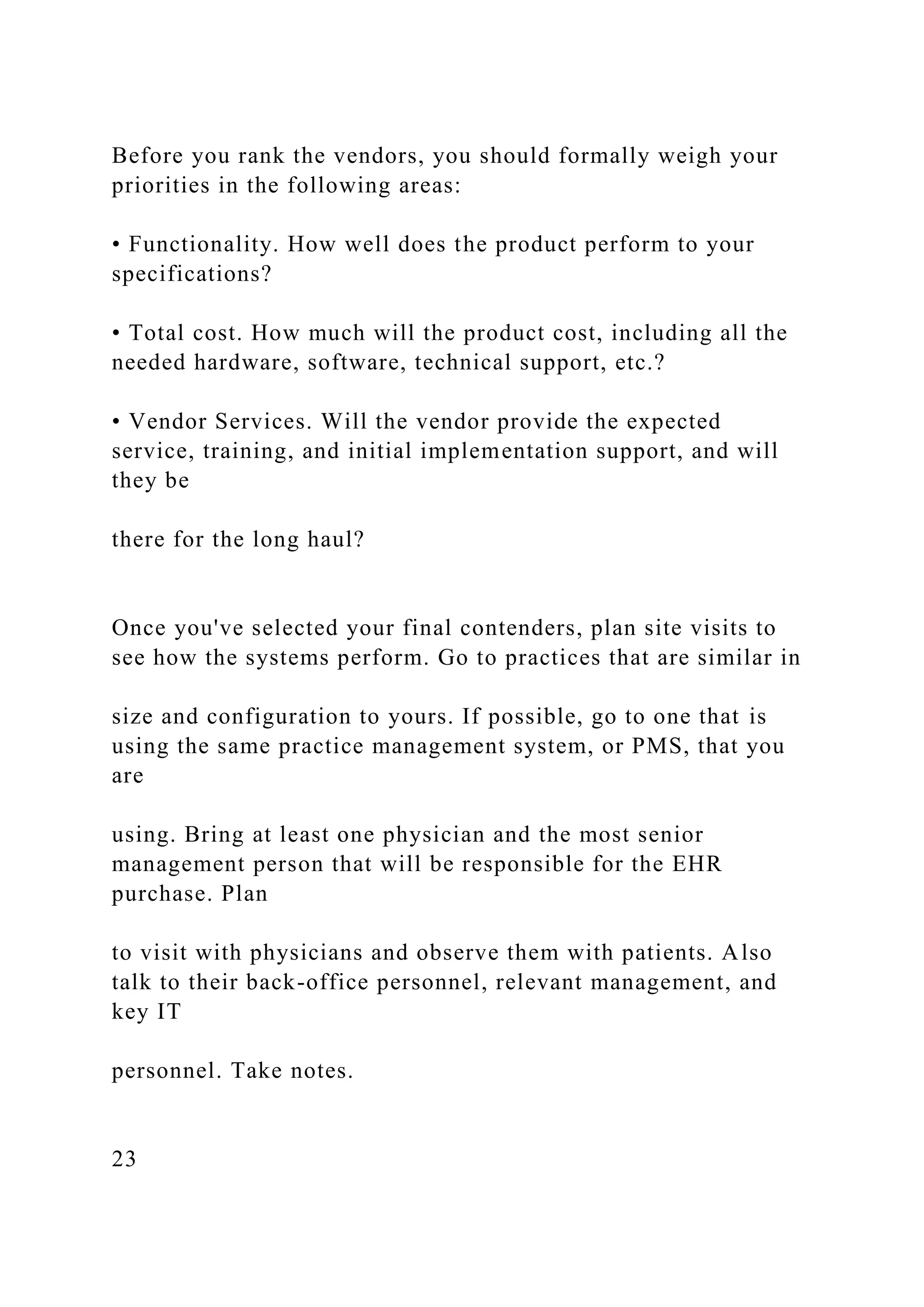 Before you rank the vendors, you should formally weigh your
priorities in the following areas:
• Functionality. How well does the product perform to your
specifications?
• Total cost. How much will the product cost, including all the
needed hardware, software, technical support, etc.?
• Vendor Services. Will the vendor provide the expected
service, training, and initial implementation support, and will
they be
there for the long haul?
Once you've selected your final contenders, plan site visits to
see how the systems perform. Go to practices that are similar in
size and configuration to yours. If possible, go to one that is
using the same practice management system, or PMS, that you
are
using. Bring at least one physician and the most senior
management person that will be responsible for the EHR
purchase. Plan
to visit with physicians and observe them with patients. Also
talk to their back-office personnel, relevant management, and
key IT
personnel. Take notes.
23
 