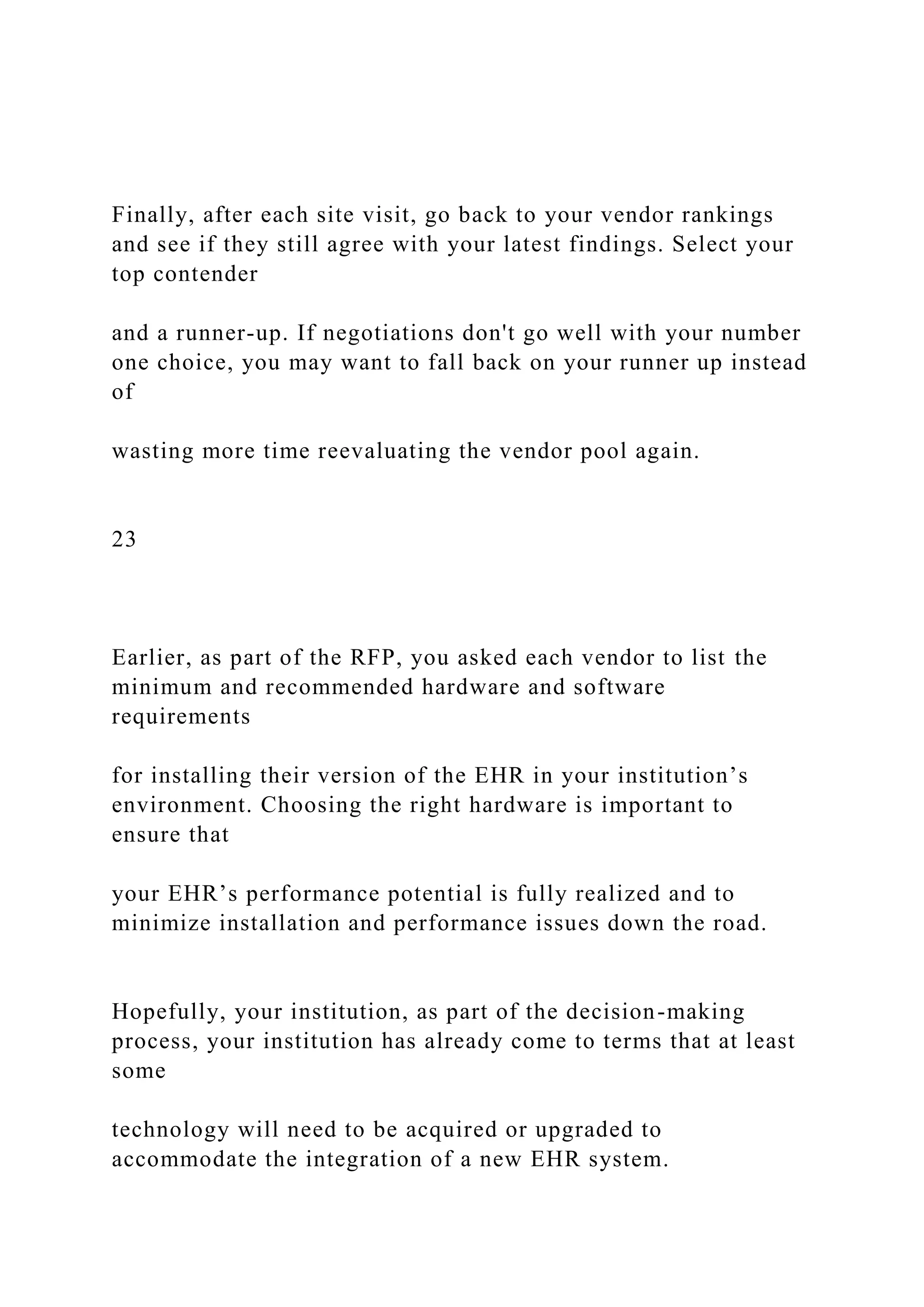 Finally, after each site visit, go back to your vendor rankings
and see if they still agree with your latest findings. Select your
top contender
and a runner-up. If negotiations don't go well with your number
one choice, you may want to fall back on your runner up instead
of
wasting more time reevaluating the vendor pool again.
23
Earlier, as part of the RFP, you asked each vendor to list the
minimum and recommended hardware and software
requirements
for installing their version of the EHR in your institution’s
environment. Choosing the right hardware is important to
ensure that
your EHR’s performance potential is fully realized and to
minimize installation and performance issues down the road.
Hopefully, your institution, as part of the decision-making
process, your institution has already come to terms that at least
some
technology will need to be acquired or upgraded to
accommodate the integration of a new EHR system.
 