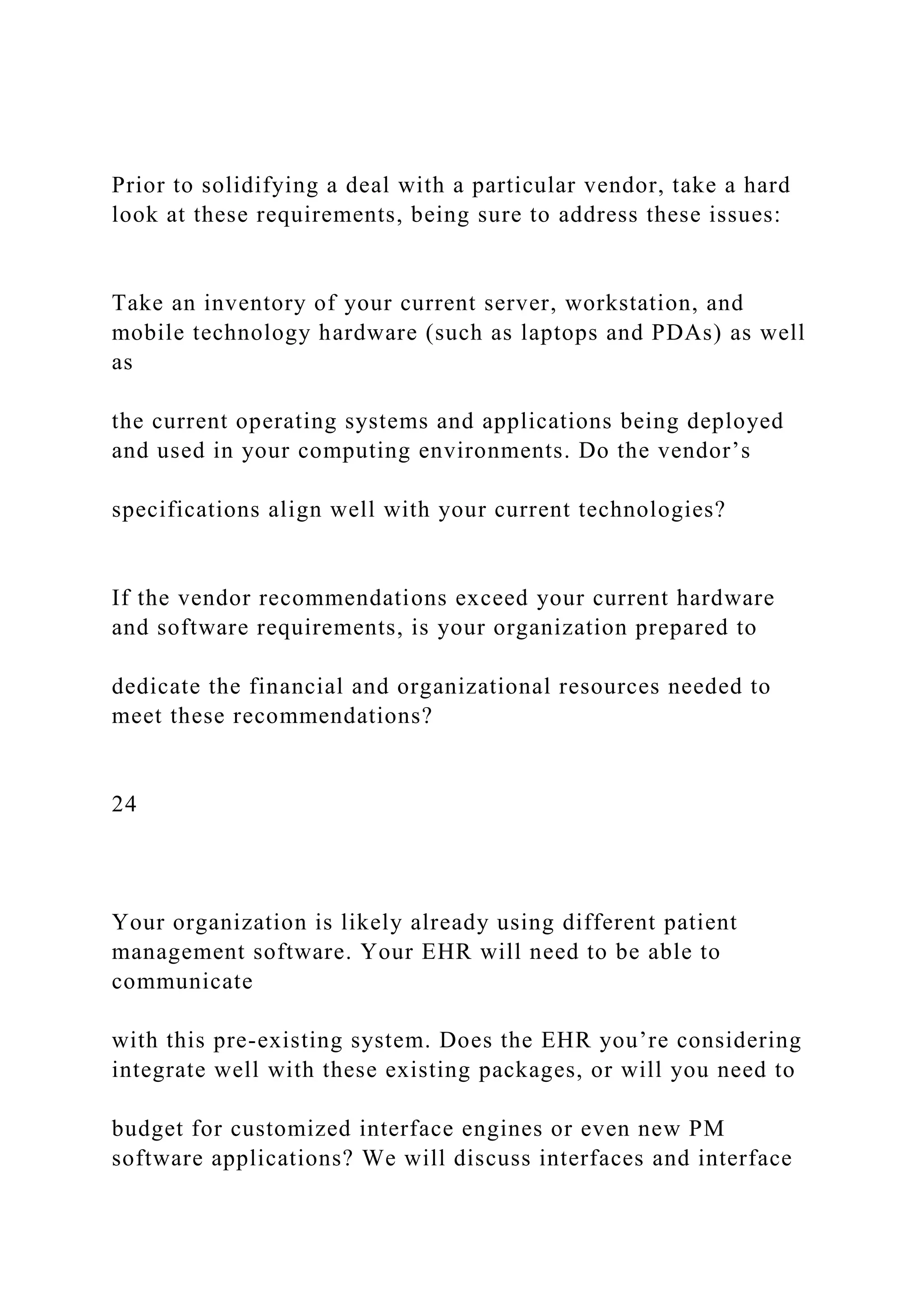 Prior to solidifying a deal with a particular vendor, take a hard
look at these requirements, being sure to address these issues:
Take an inventory of your current server, workstation, and
mobile technology hardware (such as laptops and PDAs) as well
as
the current operating systems and applications being deployed
and used in your computing environments. Do the vendor’s
specifications align well with your current technologies?
If the vendor recommendations exceed your current hardware
and software requirements, is your organization prepared to
dedicate the financial and organizational resources needed to
meet these recommendations?
24
Your organization is likely already using different patient
management software. Your EHR will need to be able to
communicate
with this pre-existing system. Does the EHR you’re considering
integrate well with these existing packages, or will you need to
budget for customized interface engines or even new PM
software applications? We will discuss interfaces and interface
 