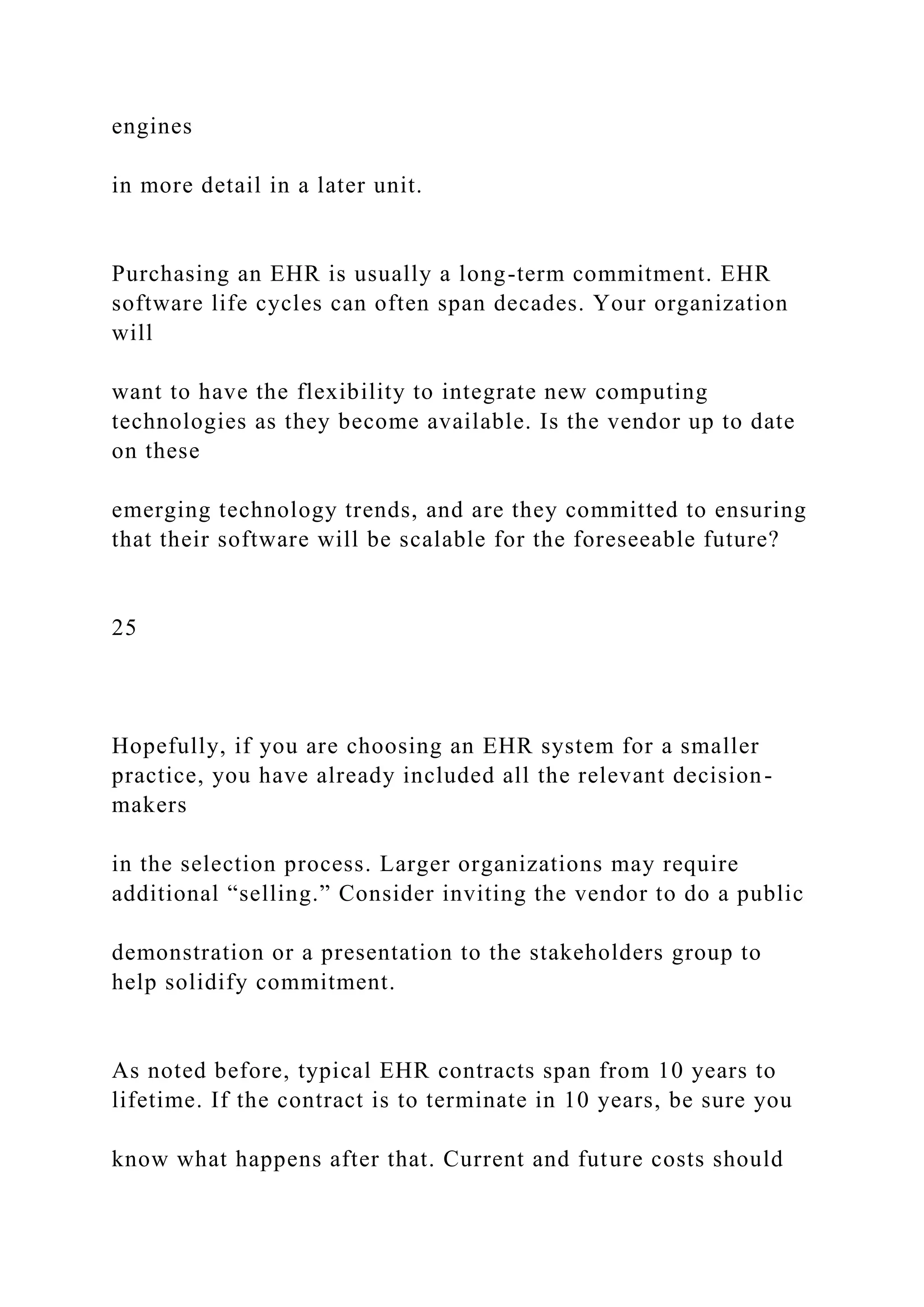 engines
in more detail in a later unit.
Purchasing an EHR is usually a long-term commitment. EHR
software life cycles can often span decades. Your organization
will
want to have the flexibility to integrate new computing
technologies as they become available. Is the vendor up to date
on these
emerging technology trends, and are they committed to ensuring
that their software will be scalable for the foreseeable future?
25
Hopefully, if you are choosing an EHR system for a smaller
practice, you have already included all the relevant decision-
makers
in the selection process. Larger organizations may require
additional “selling.” Consider inviting the vendor to do a public
demonstration or a presentation to the stakeholders group to
help solidify commitment.
As noted before, typical EHR contracts span from 10 years to
lifetime. If the contract is to terminate in 10 years, be sure you
know what happens after that. Current and future costs should
 