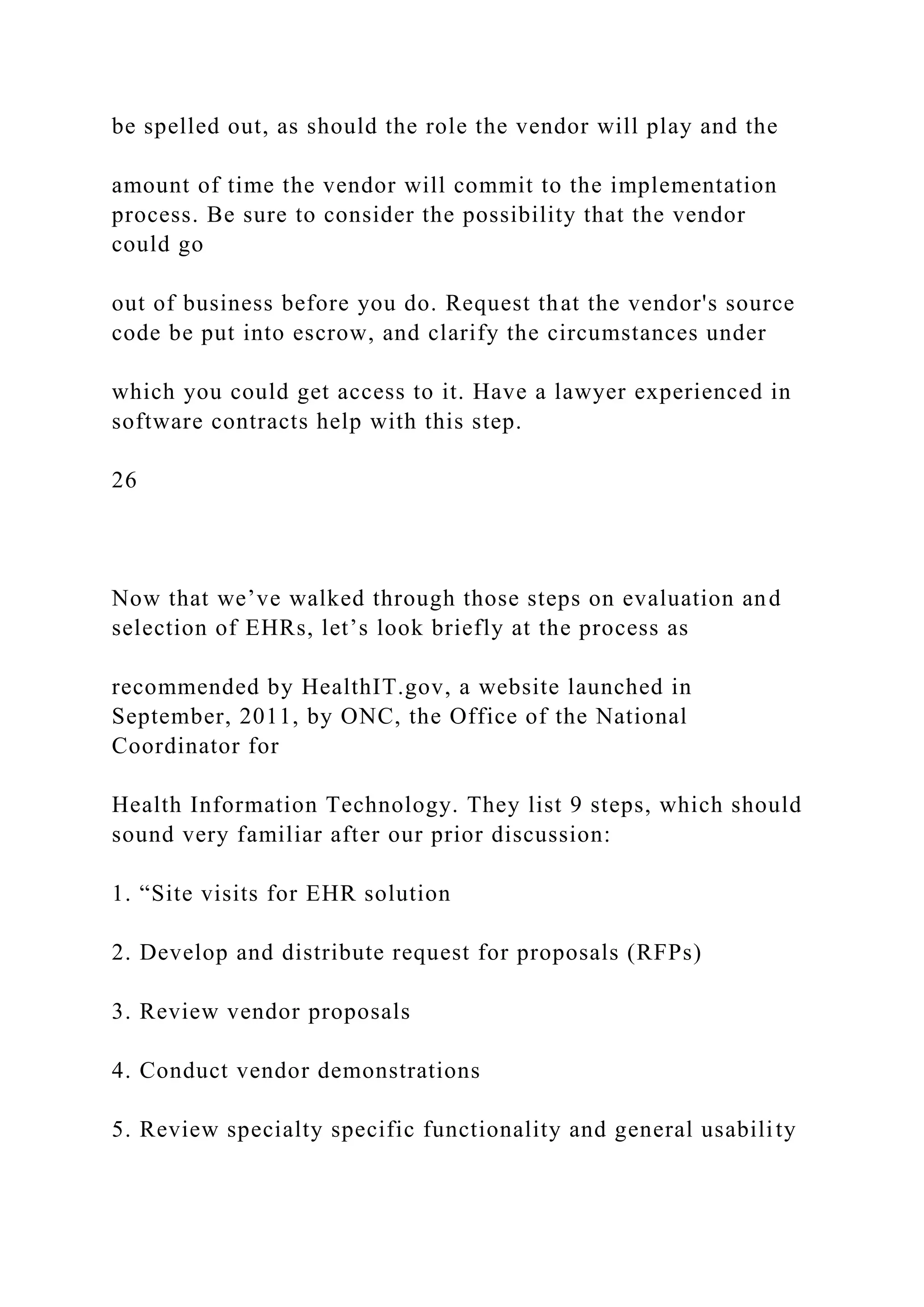 be spelled out, as should the role the vendor will play and the
amount of time the vendor will commit to the implementation
process. Be sure to consider the possibility that the vendor
could go
out of business before you do. Request that the vendor's source
code be put into escrow, and clarify the circumstances under
which you could get access to it. Have a lawyer experienced in
software contracts help with this step.
26
Now that we’ve walked through those steps on evaluation and
selection of EHRs, let’s look briefly at the process as
recommended by HealthIT.gov, a website launched in
September, 2011, by ONC, the Office of the National
Coordinator for
Health Information Technology. They list 9 steps, which should
sound very familiar after our prior discussion:
1. “Site visits for EHR solution
2. Develop and distribute request for proposals (RFPs)
3. Review vendor proposals
4. Conduct vendor demonstrations
5. Review specialty specific functionality and general usability
 
