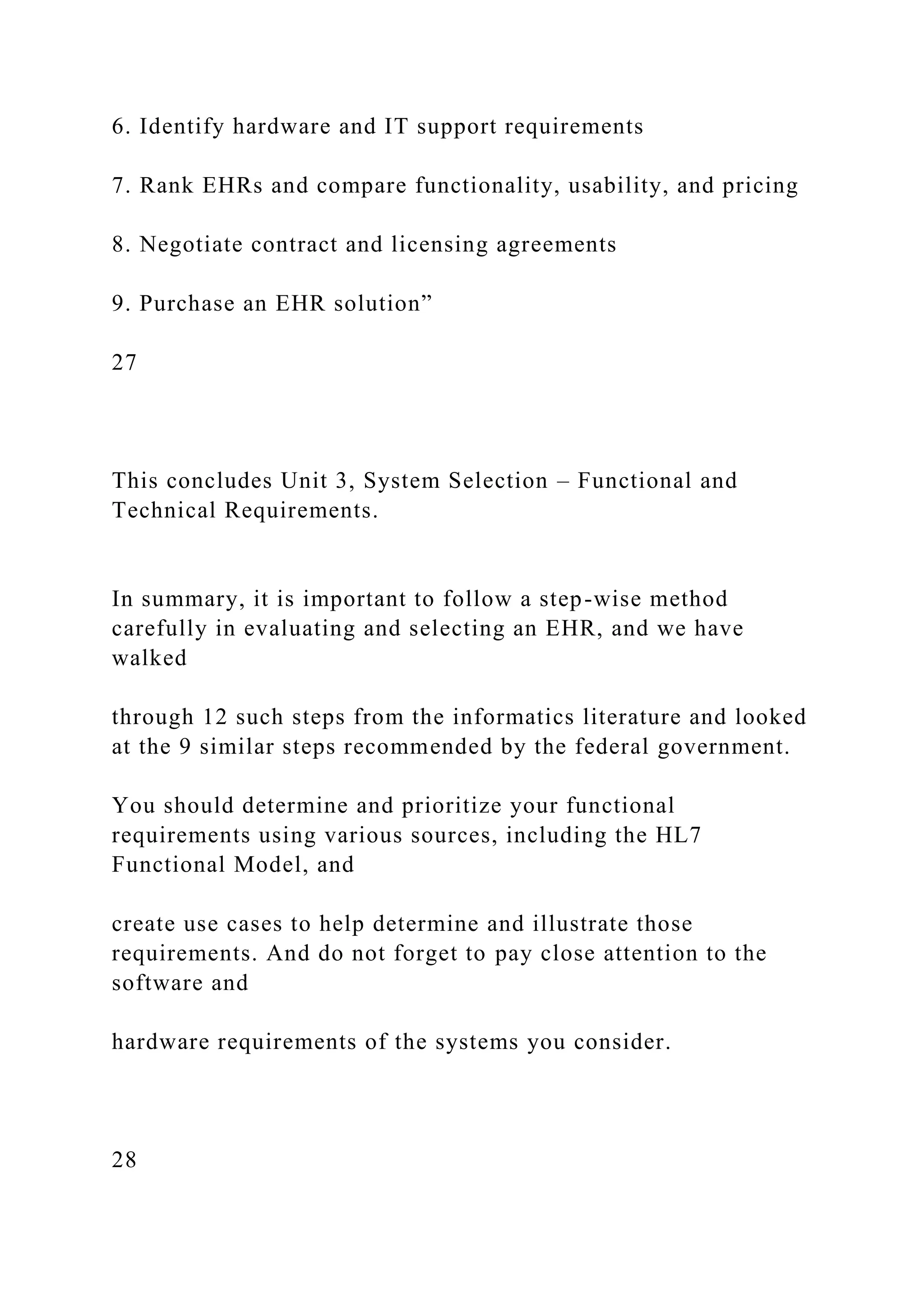 6. Identify hardware and IT support requirements
7. Rank EHRs and compare functionality, usability, and pricing
8. Negotiate contract and licensing agreements
9. Purchase an EHR solution”
27
This concludes Unit 3, System Selection – Functional and
Technical Requirements.
In summary, it is important to follow a step-wise method
carefully in evaluating and selecting an EHR, and we have
walked
through 12 such steps from the informatics literature and looked
at the 9 similar steps recommended by the federal government.
You should determine and prioritize your functional
requirements using various sources, including the HL7
Functional Model, and
create use cases to help determine and illustrate those
requirements. And do not forget to pay close attention to the
software and
hardware requirements of the systems you consider.
28
 