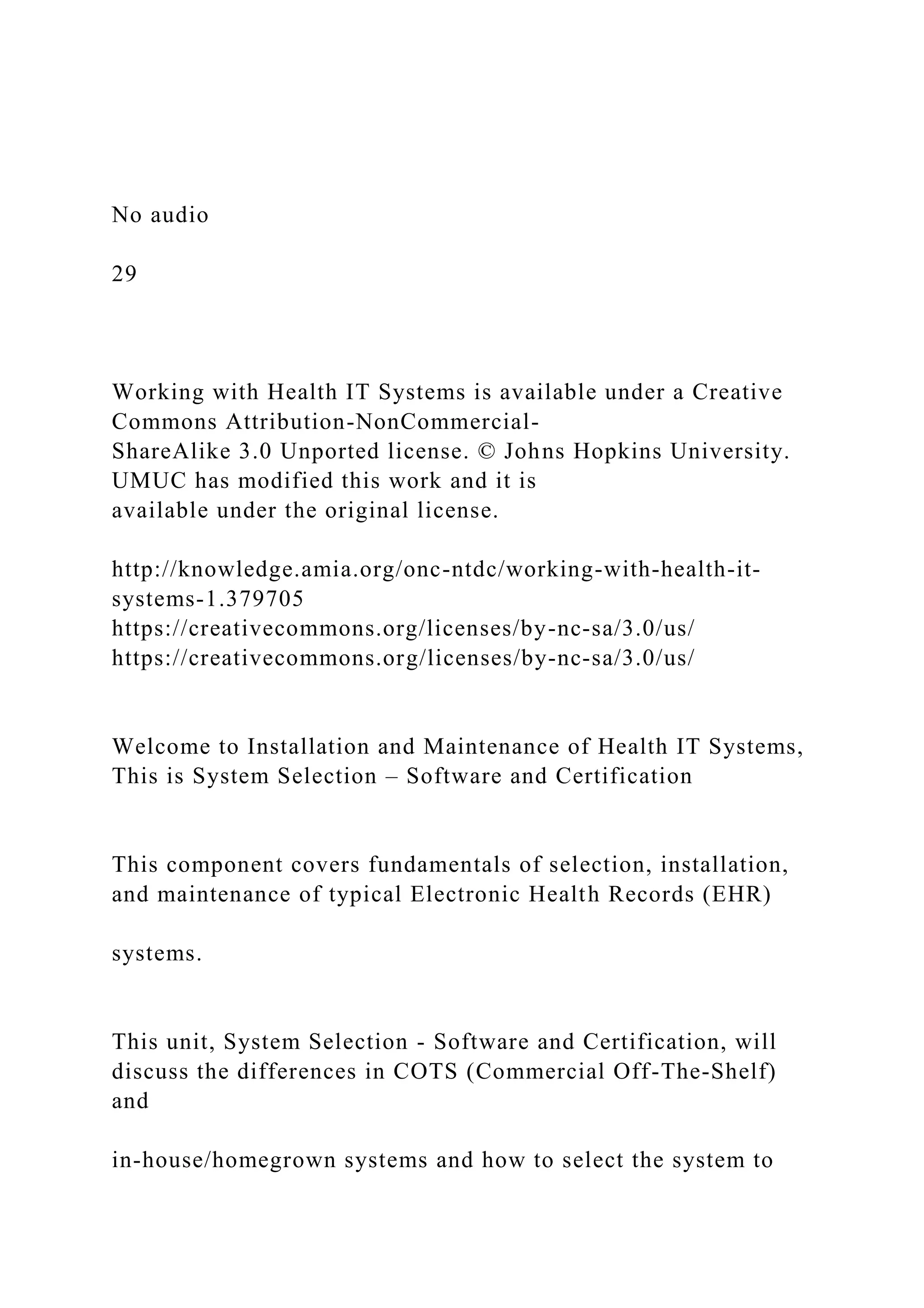 No audio
29
Working with Health IT Systems is available under a Creative
Commons Attribution-NonCommercial-
ShareAlike 3.0 Unported license. © Johns Hopkins University.
UMUC has modified this work and it is
available under the original license.
http://knowledge.amia.org/onc-ntdc/working-with-health-it-
systems-1.379705
https://creativecommons.org/licenses/by-nc-sa/3.0/us/
https://creativecommons.org/licenses/by-nc-sa/3.0/us/
Welcome to Installation and Maintenance of Health IT Systems,
This is System Selection – Software and Certification
This component covers fundamentals of selection, installation,
and maintenance of typical Electronic Health Records (EHR)
systems.
This unit, System Selection - Software and Certification, will
discuss the differences in COTS (Commercial Off-The-Shelf)
and
in-house/homegrown systems and how to select the system to
 