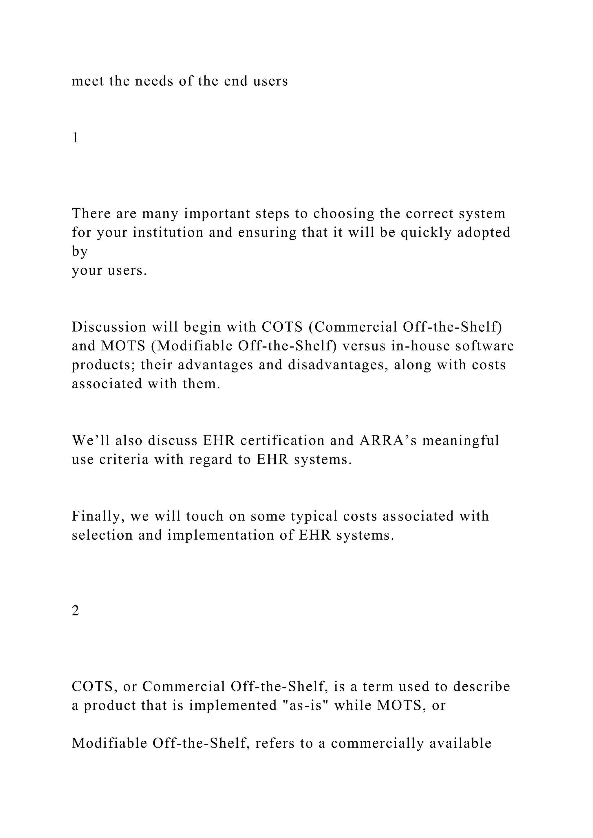 meet the needs of the end users
1
There are many important steps to choosing the correct system
for your institution and ensuring that it will be quickly adopted
by
your users.
Discussion will begin with COTS (Commercial Off-the-Shelf)
and MOTS (Modifiable Off-the-Shelf) versus in-house software
products; their advantages and disadvantages, along with costs
associated with them.
We’ll also discuss EHR certification and ARRA’s meaningful
use criteria with regard to EHR systems.
Finally, we will touch on some typical costs associated with
selection and implementation of EHR systems.
2
COTS, or Commercial Off-the-Shelf, is a term used to describe
a product that is implemented "as-is" while MOTS, or
Modifiable Off-the-Shelf, refers to a commercially available
 