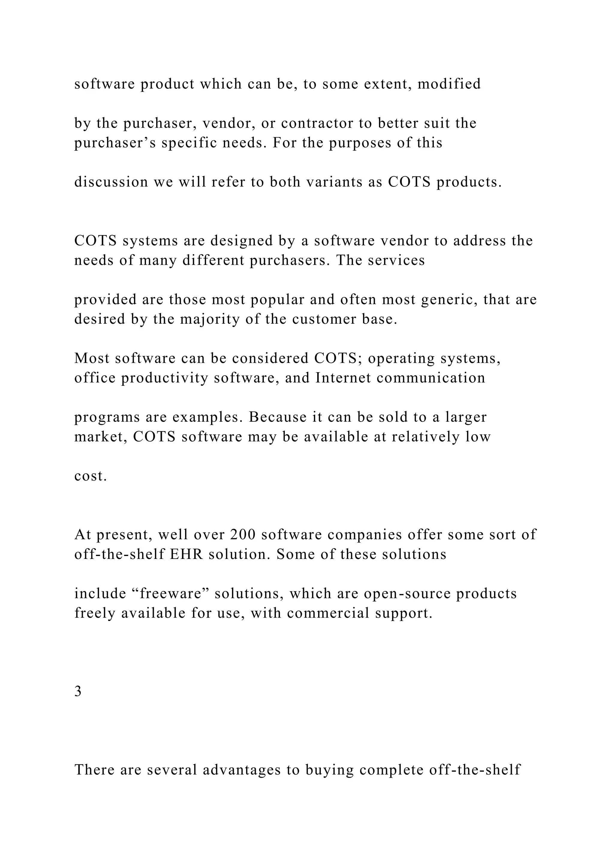 software product which can be, to some extent, modified
by the purchaser, vendor, or contractor to better suit the
purchaser’s specific needs. For the purposes of this
discussion we will refer to both variants as COTS products.
COTS systems are designed by a software vendor to address the
needs of many different purchasers. The services
provided are those most popular and often most generic, that are
desired by the majority of the customer base.
Most software can be considered COTS; operating systems,
office productivity software, and Internet communication
programs are examples. Because it can be sold to a larger
market, COTS software may be available at relatively low
cost.
At present, well over 200 software companies offer some sort of
off-the-shelf EHR solution. Some of these solutions
include “freeware” solutions, which are open-source products
freely available for use, with commercial support.
3
There are several advantages to buying complete off-the-shelf
 