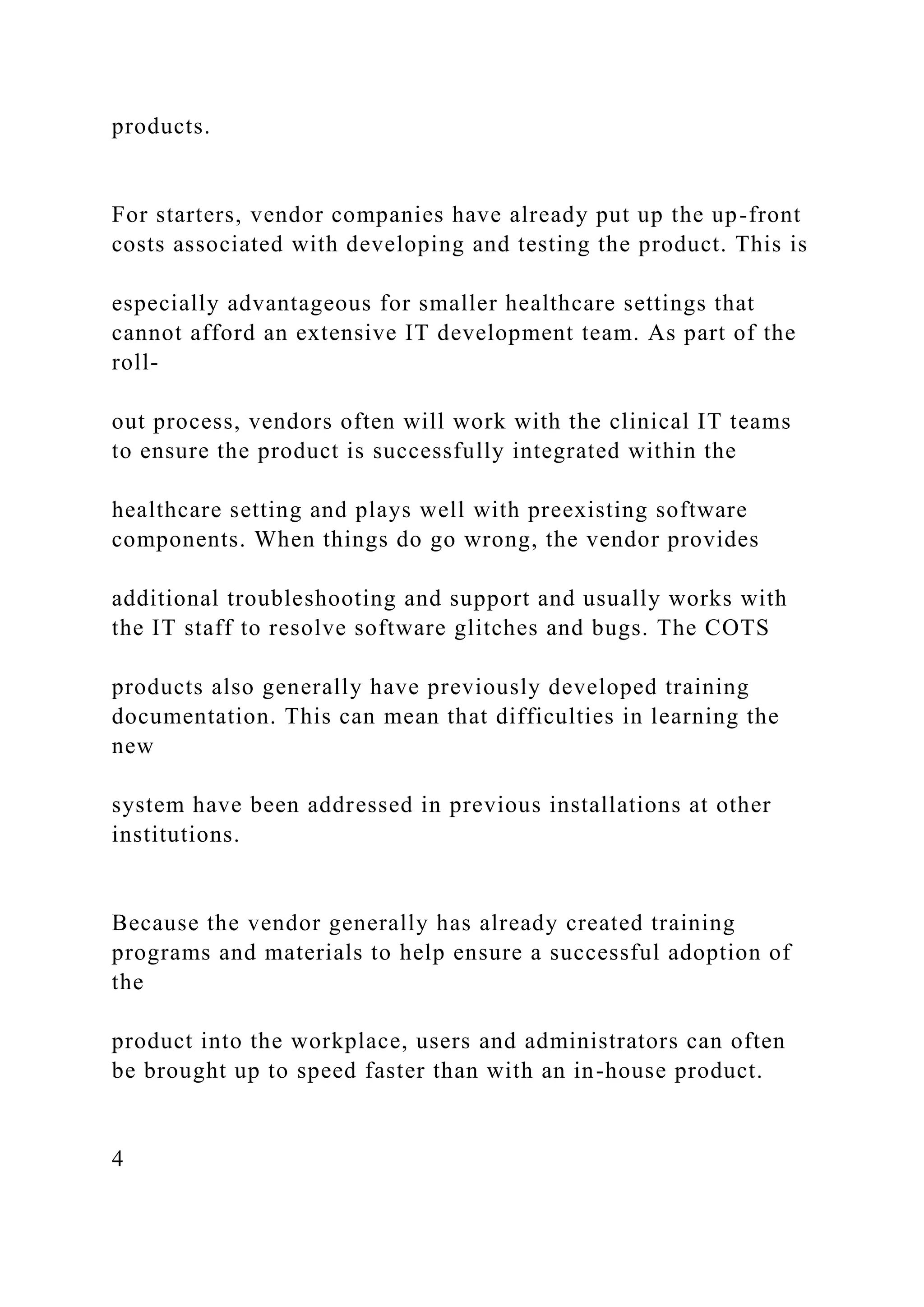 products.
For starters, vendor companies have already put up the up-front
costs associated with developing and testing the product. This is
especially advantageous for smaller healthcare settings that
cannot afford an extensive IT development team. As part of the
roll-
out process, vendors often will work with the clinical IT teams
to ensure the product is successfully integrated within the
healthcare setting and plays well with preexisting software
components. When things do go wrong, the vendor provides
additional troubleshooting and support and usually works with
the IT staff to resolve software glitches and bugs. The COTS
products also generally have previously developed training
documentation. This can mean that difficulties in learning the
new
system have been addressed in previous installations at other
institutions.
Because the vendor generally has already created training
programs and materials to help ensure a successful adoption of
the
product into the workplace, users and administrators can often
be brought up to speed faster than with an in-house product.
4
 