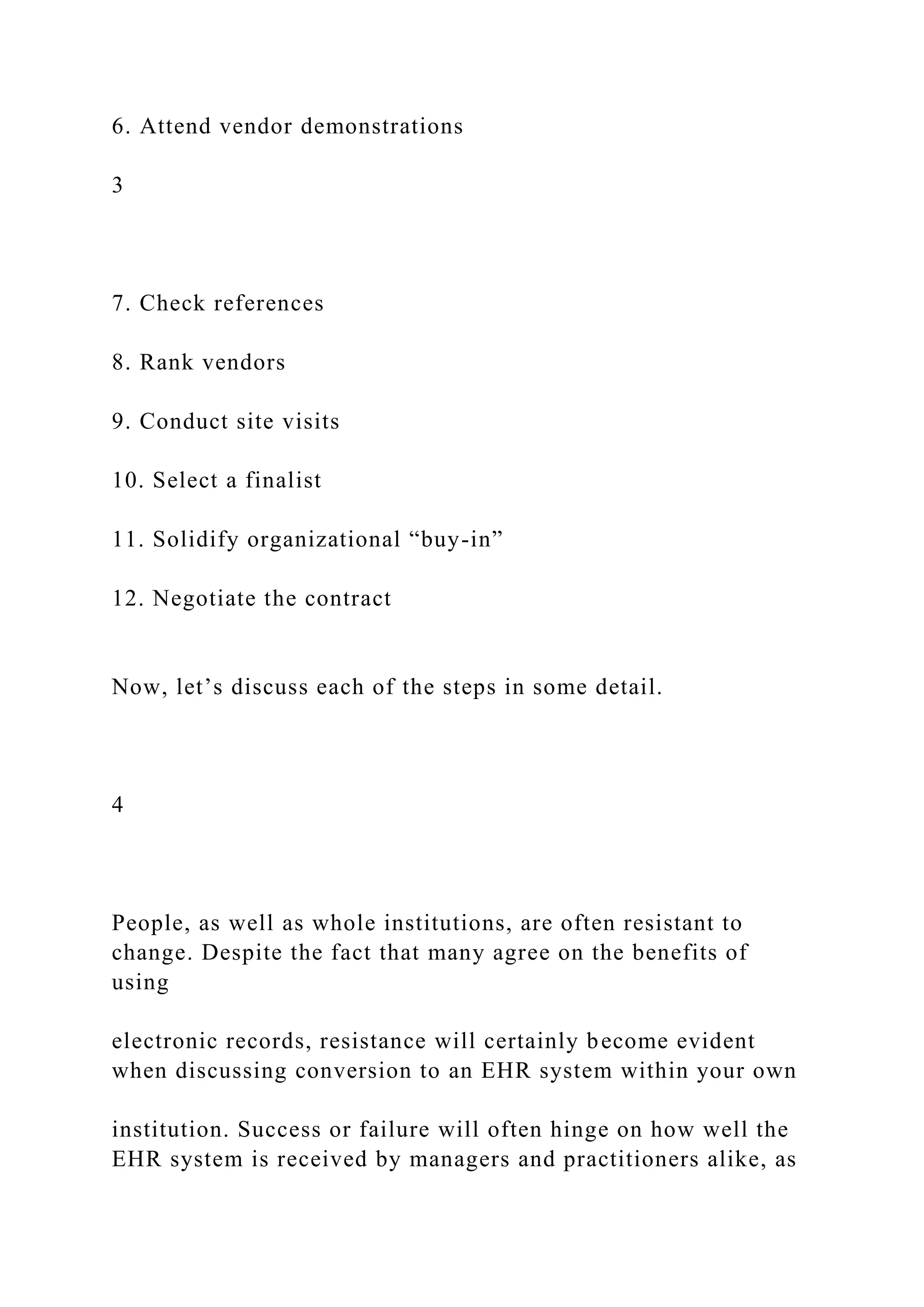 6. Attend vendor demonstrations
3
7. Check references
8. Rank vendors
9. Conduct site visits
10. Select a finalist
11. Solidify organizational “buy-in”
12. Negotiate the contract
Now, let’s discuss each of the steps in some detail.
4
People, as well as whole institutions, are often resistant to
change. Despite the fact that many agree on the benefits of
using
electronic records, resistance will certainly become evident
when discussing conversion to an EHR system within your own
institution. Success or failure will often hinge on how well the
EHR system is received by managers and practitioners alike, as
 