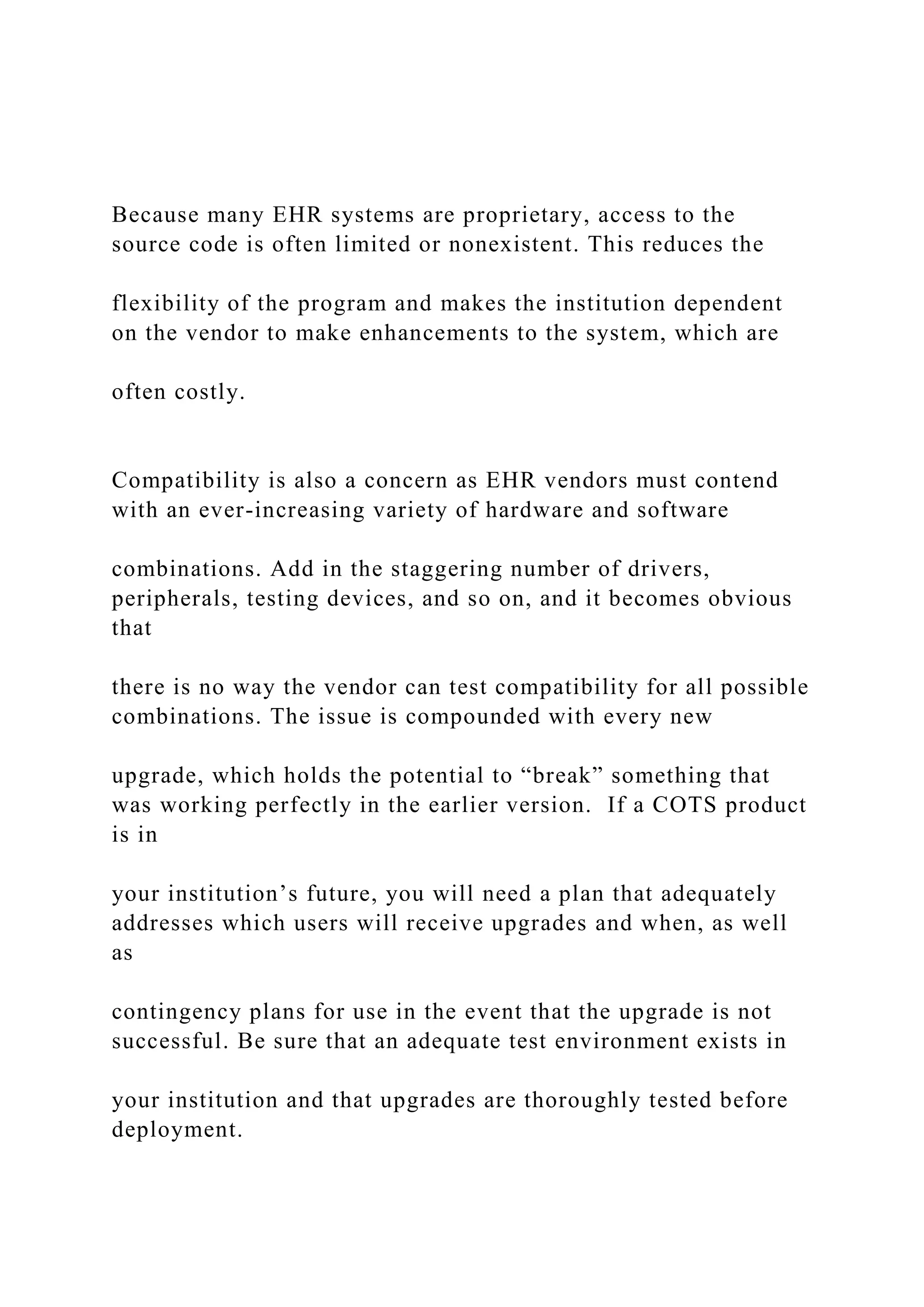 Because many EHR systems are proprietary, access to the
source code is often limited or nonexistent. This reduces the
flexibility of the program and makes the institution dependent
on the vendor to make enhancements to the system, which are
often costly.
Compatibility is also a concern as EHR vendors must contend
with an ever-increasing variety of hardware and software
combinations. Add in the staggering number of drivers,
peripherals, testing devices, and so on, and it becomes obvious
that
there is no way the vendor can test compatibility for all possible
combinations. The issue is compounded with every new
upgrade, which holds the potential to “break” something that
was working perfectly in the earlier version. If a COTS product
is in
your institution’s future, you will need a plan that adequately
addresses which users will receive upgrades and when, as well
as
contingency plans for use in the event that the upgrade is not
successful. Be sure that an adequate test environment exists in
your institution and that upgrades are thoroughly tested before
deployment.
 