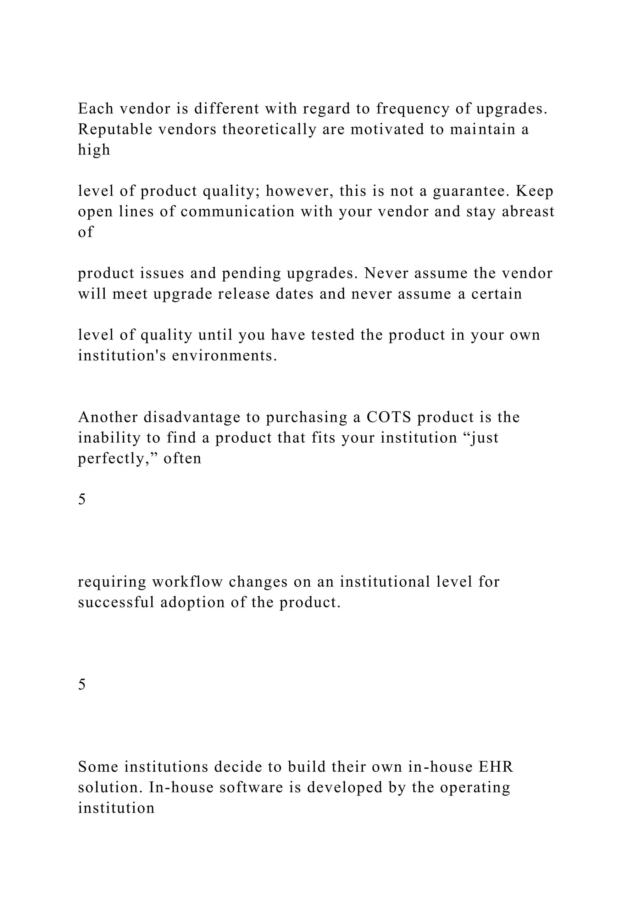 Each vendor is different with regard to frequency of upgrades.
Reputable vendors theoretically are motivated to maintain a
high
level of product quality; however, this is not a guarantee. Keep
open lines of communication with your vendor and stay abreast
of
product issues and pending upgrades. Never assume the vendor
will meet upgrade release dates and never assume a certain
level of quality until you have tested the product in your own
institution's environments.
Another disadvantage to purchasing a COTS product is the
inability to find a product that fits your institution “just
perfectly,” often
5
requiring workflow changes on an institutional level for
successful adoption of the product.
5
Some institutions decide to build their own in-house EHR
solution. In-house software is developed by the operating
institution
 