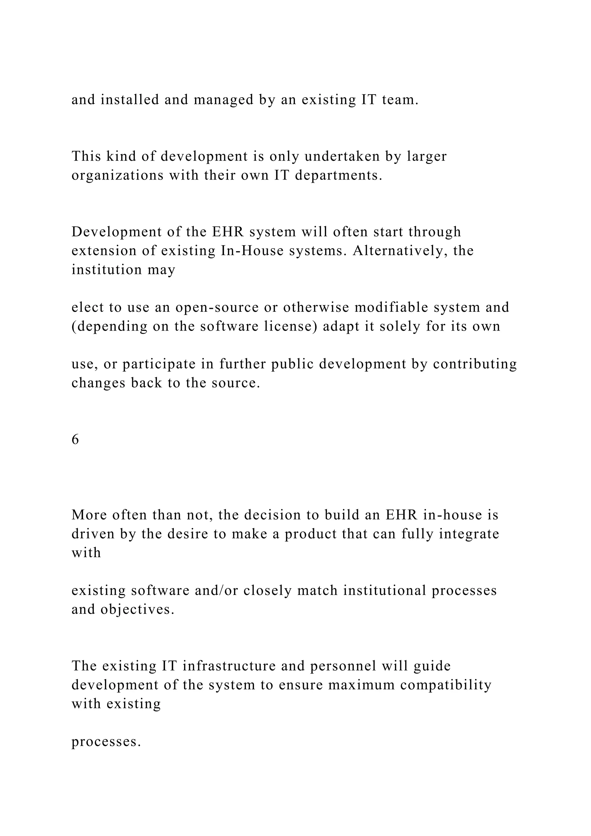 and installed and managed by an existing IT team.
This kind of development is only undertaken by larger
organizations with their own IT departments.
Development of the EHR system will often start through
extension of existing In-House systems. Alternatively, the
institution may
elect to use an open-source or otherwise modifiable system and
(depending on the software license) adapt it solely for its own
use, or participate in further public development by contributing
changes back to the source.
6
More often than not, the decision to build an EHR in-house is
driven by the desire to make a product that can fully integrate
with
existing software and/or closely match institutional processes
and objectives.
The existing IT infrastructure and personnel will guide
development of the system to ensure maximum compatibility
with existing
processes.
 