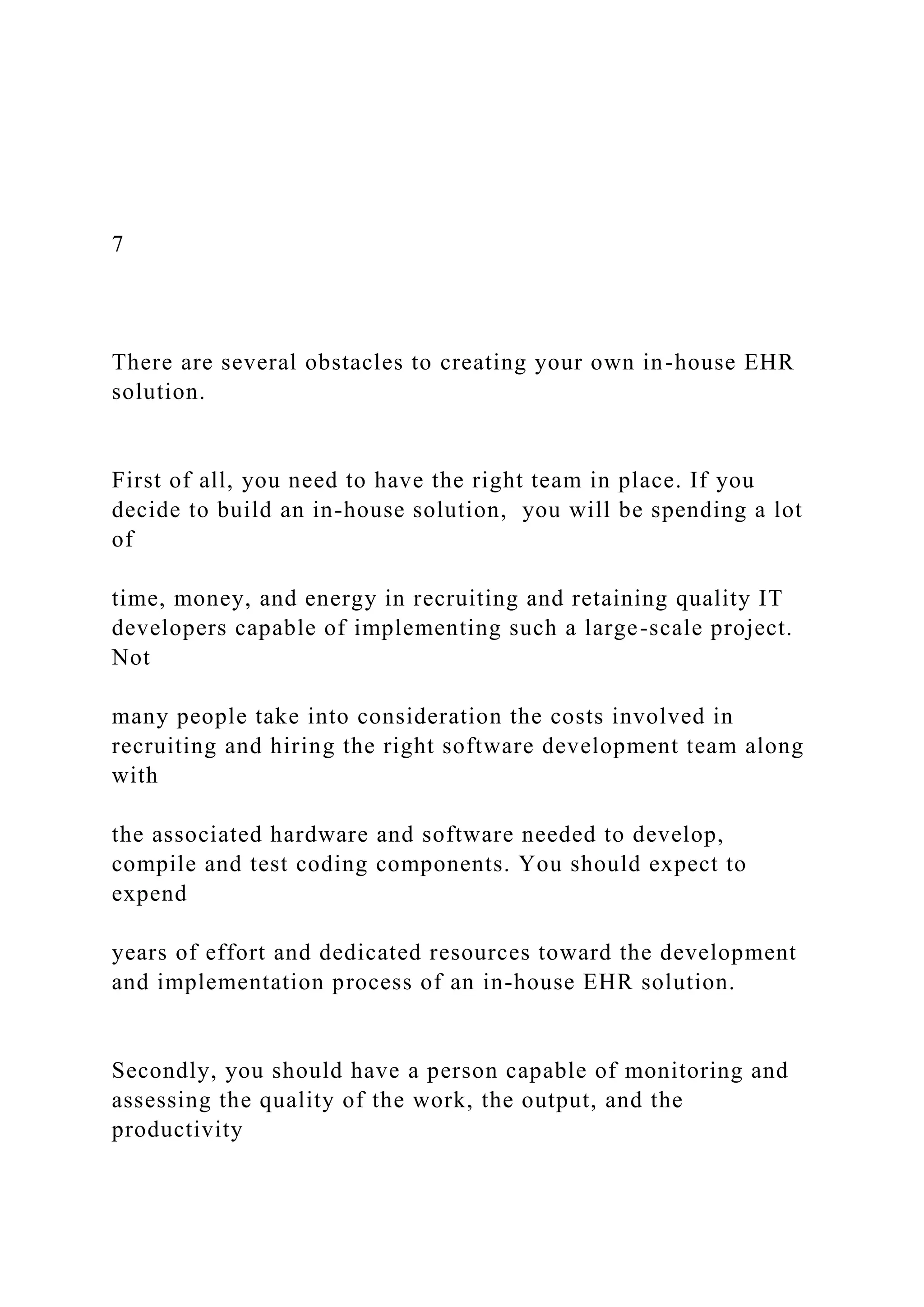 7
There are several obstacles to creating your own in-house EHR
solution.
First of all, you need to have the right team in place. If you
decide to build an in-house solution, you will be spending a lot
of
time, money, and energy in recruiting and retaining quality IT
developers capable of implementing such a large-scale project.
Not
many people take into consideration the costs involved in
recruiting and hiring the right software development team along
with
the associated hardware and software needed to develop,
compile and test coding components. You should expect to
expend
years of effort and dedicated resources toward the development
and implementation process of an in-house EHR solution.
Secondly, you should have a person capable of monitoring and
assessing the quality of the work, the output, and the
productivity
 