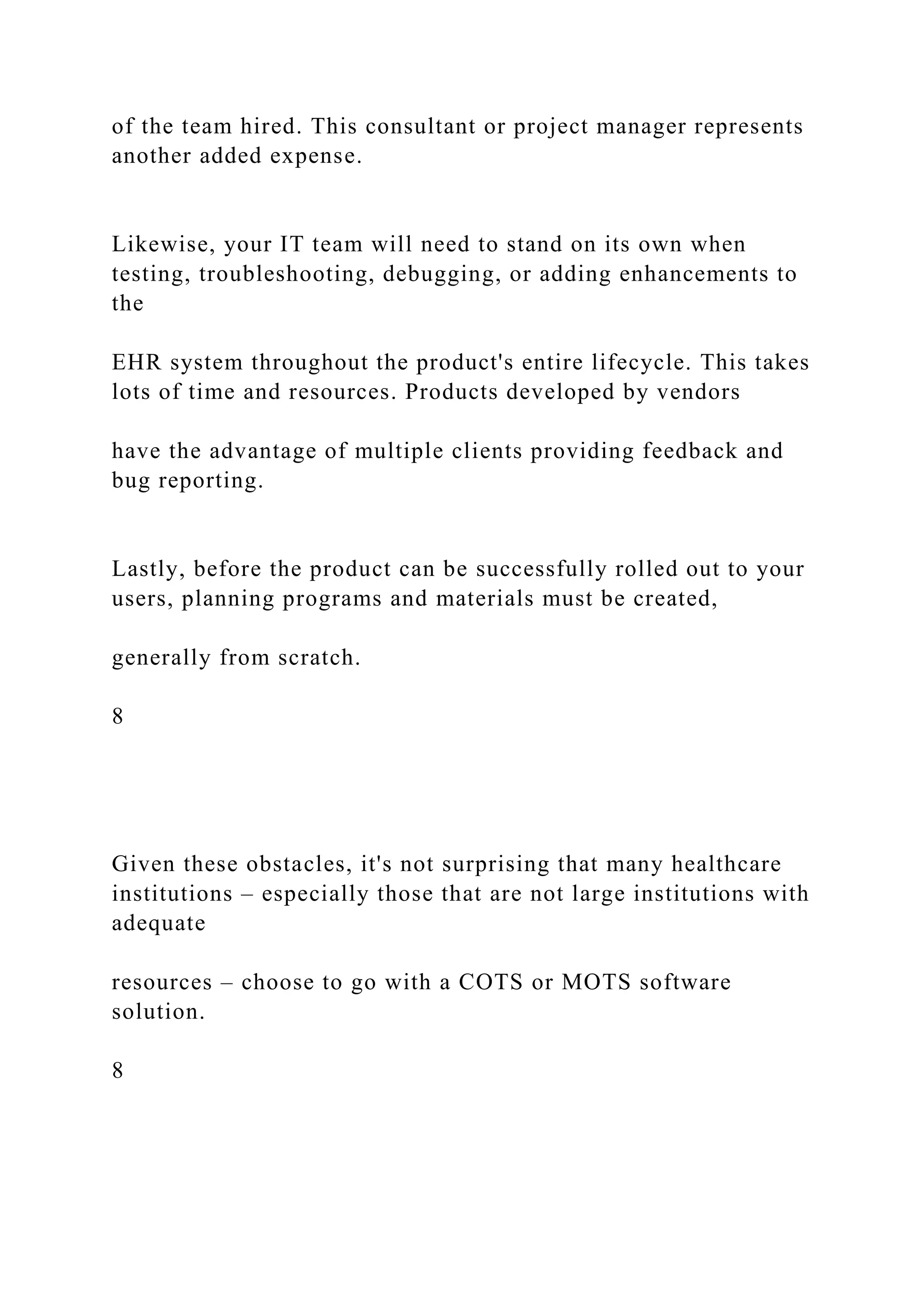 of the team hired. This consultant or project manager represents
another added expense.
Likewise, your IT team will need to stand on its own when
testing, troubleshooting, debugging, or adding enhancements to
the
EHR system throughout the product's entire lifecycle. This takes
lots of time and resources. Products developed by vendors
have the advantage of multiple clients providing feedback and
bug reporting.
Lastly, before the product can be successfully rolled out to your
users, planning programs and materials must be created,
generally from scratch.
8
Given these obstacles, it's not surprising that many healthcare
institutions – especially those that are not large institutions with
adequate
resources – choose to go with a COTS or MOTS software
solution.
8
 