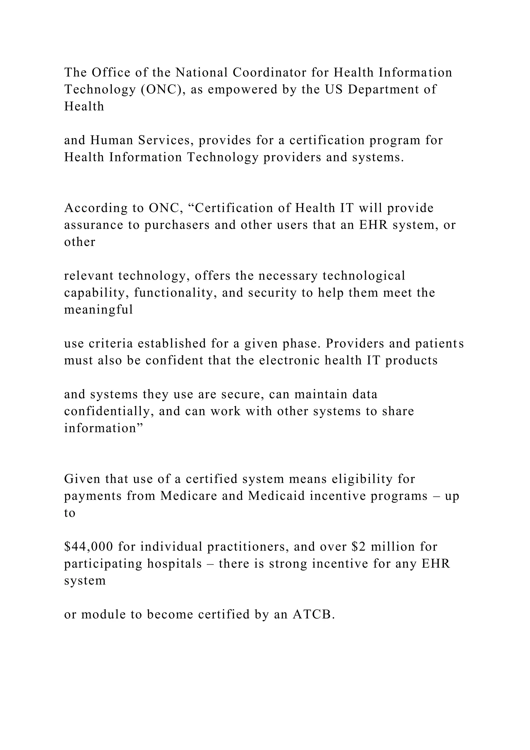 The Office of the National Coordinator for Health Information
Technology (ONC), as empowered by the US Department of
Health
and Human Services, provides for a certification program for
Health Information Technology providers and systems.
According to ONC, “Certification of Health IT will provide
assurance to purchasers and other users that an EHR system, or
other
relevant technology, offers the necessary technological
capability, functionality, and security to help them meet the
meaningful
use criteria established for a given phase. Providers and patients
must also be confident that the electronic health IT products
and systems they use are secure, can maintain data
confidentially, and can work with other systems to share
information”
Given that use of a certified system means eligibility for
payments from Medicare and Medicaid incentive programs – up
to
$44,000 for individual practitioners, and over $2 million for
participating hospitals – there is strong incentive for any EHR
system
or module to become certified by an ATCB.
 