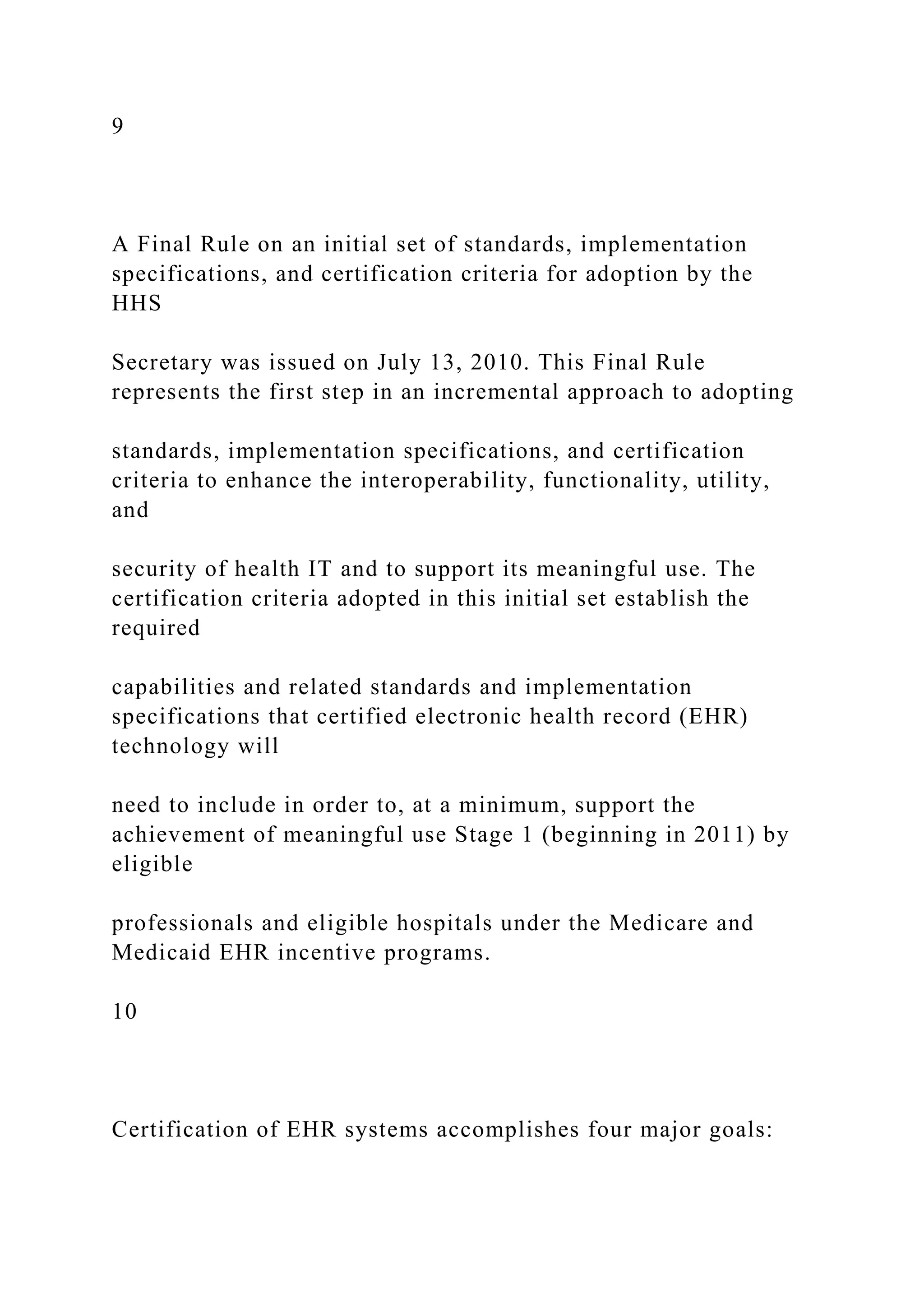 9
A Final Rule on an initial set of standards, implementation
specifications, and certification criteria for adoption by the
HHS
Secretary was issued on July 13, 2010. This Final Rule
represents the first step in an incremental approach to adopting
standards, implementation specifications, and certification
criteria to enhance the interoperability, functionality, utility,
and
security of health IT and to support its meaningful use. The
certification criteria adopted in this initial set establish the
required
capabilities and related standards and implementation
specifications that certified electronic health record (EHR)
technology will
need to include in order to, at a minimum, support the
achievement of meaningful use Stage 1 (beginning in 2011) by
eligible
professionals and eligible hospitals under the Medicare and
Medicaid EHR incentive programs.
10
Certification of EHR systems accomplishes four major goals:
 