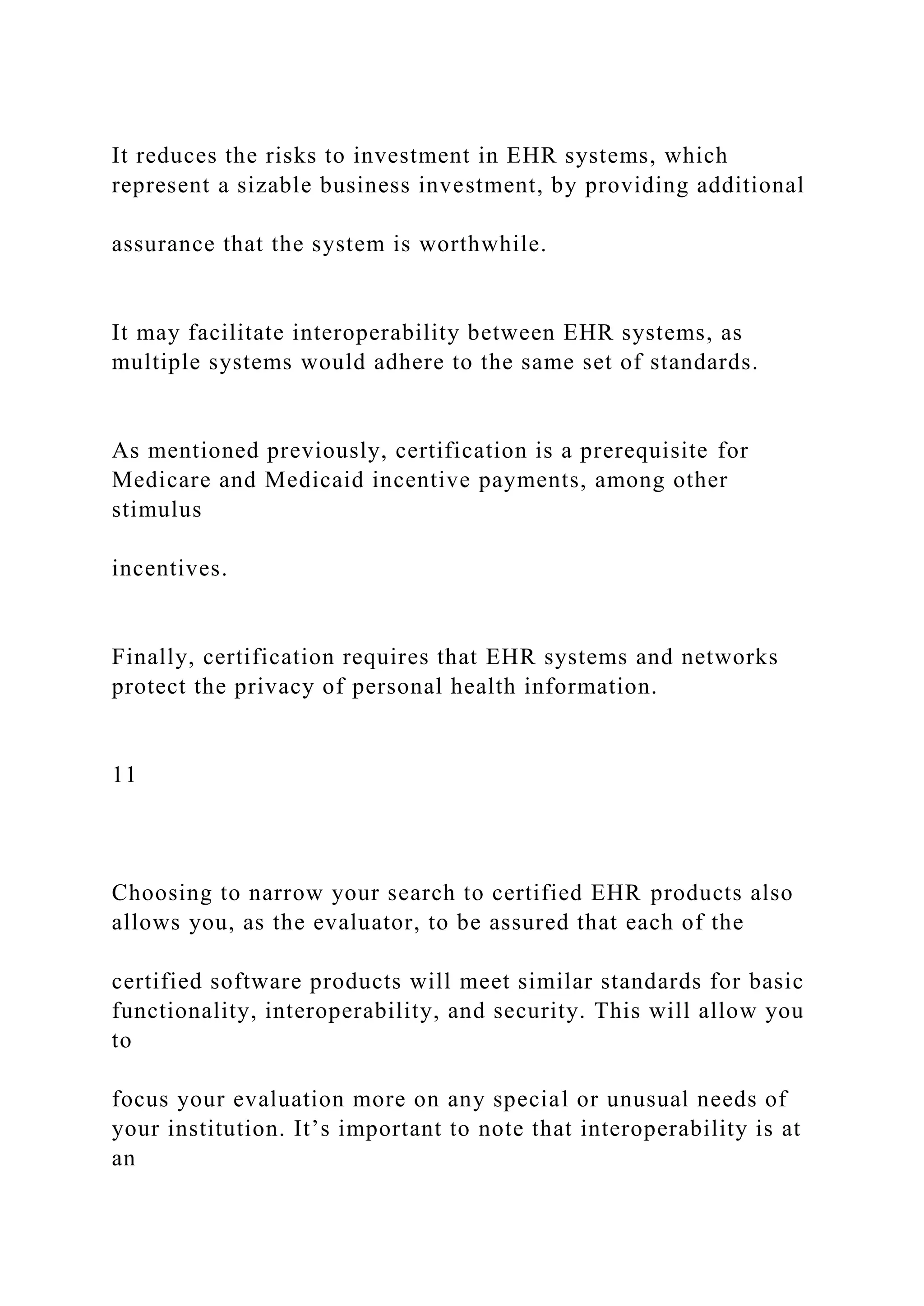 It reduces the risks to investment in EHR systems, which
represent a sizable business investment, by providing additional
assurance that the system is worthwhile.
It may facilitate interoperability between EHR systems, as
multiple systems would adhere to the same set of standards.
As mentioned previously, certification is a prerequisite for
Medicare and Medicaid incentive payments, among other
stimulus
incentives.
Finally, certification requires that EHR systems and networks
protect the privacy of personal health information.
11
Choosing to narrow your search to certified EHR products also
allows you, as the evaluator, to be assured that each of the
certified software products will meet similar standards for basic
functionality, interoperability, and security. This will allow you
to
focus your evaluation more on any special or unusual needs of
your institution. It’s important to note that interoperability is at
an
 
