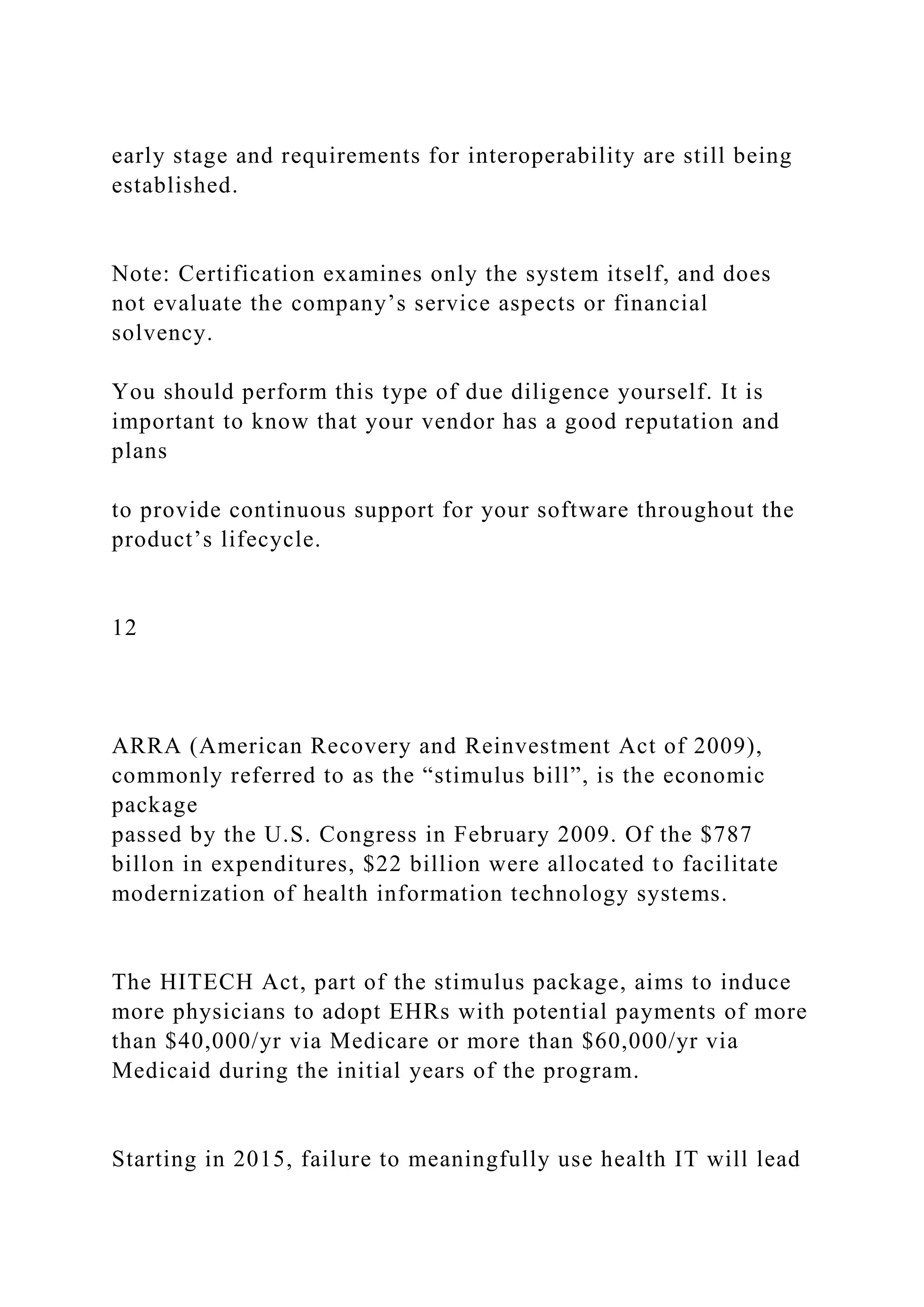 early stage and requirements for interoperability are still being
established.
Note: Certification examines only the system itself, and does
not evaluate the company’s service aspects or financial
solvency.
You should perform this type of due diligence yourself. It is
important to know that your vendor has a good reputation and
plans
to provide continuous support for your software throughout the
product’s lifecycle.
12
ARRA (American Recovery and Reinvestment Act of 2009),
commonly referred to as the “stimulus bill”, is the economic
package
passed by the U.S. Congress in February 2009. Of the $787
billon in expenditures, $22 billion were allocated to facilitate
modernization of health information technology systems.
The HITECH Act, part of the stimulus package, aims to induce
more physicians to adopt EHRs with potential payments of more
than $40,000/yr via Medicare or more than $60,000/yr via
Medicaid during the initial years of the program.
Starting in 2015, failure to meaningfully use health IT will lead
 