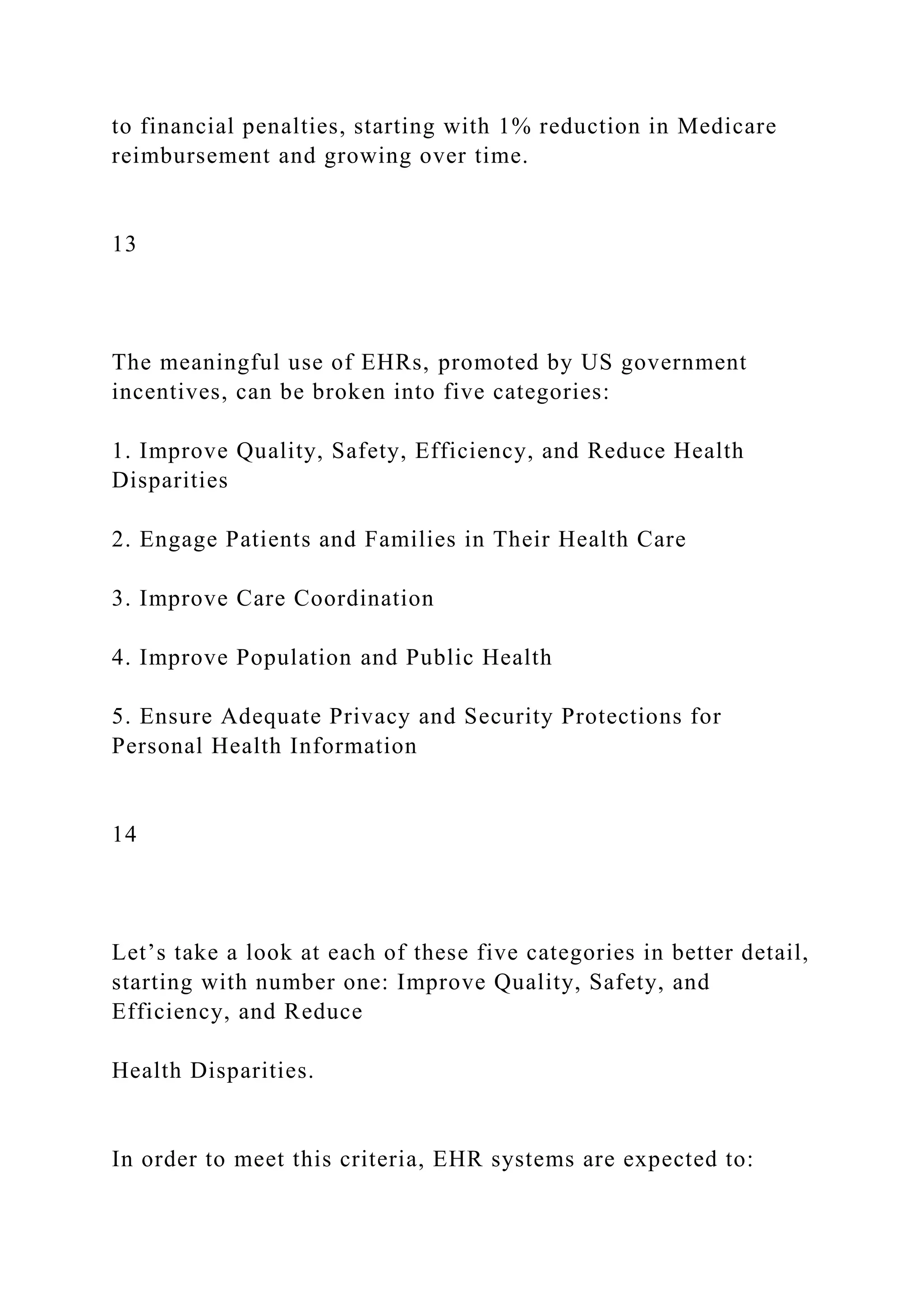 to financial penalties, starting with 1% reduction in Medicare
reimbursement and growing over time.
13
The meaningful use of EHRs, promoted by US government
incentives, can be broken into five categories:
1. Improve Quality, Safety, Efficiency, and Reduce Health
Disparities
2. Engage Patients and Families in Their Health Care
3. Improve Care Coordination
4. Improve Population and Public Health
5. Ensure Adequate Privacy and Security Protections for
Personal Health Information
14
Let’s take a look at each of these five categories in better detail,
starting with number one: Improve Quality, Safety, and
Efficiency, and Reduce
Health Disparities.
In order to meet this criteria, EHR systems are expected to:
 