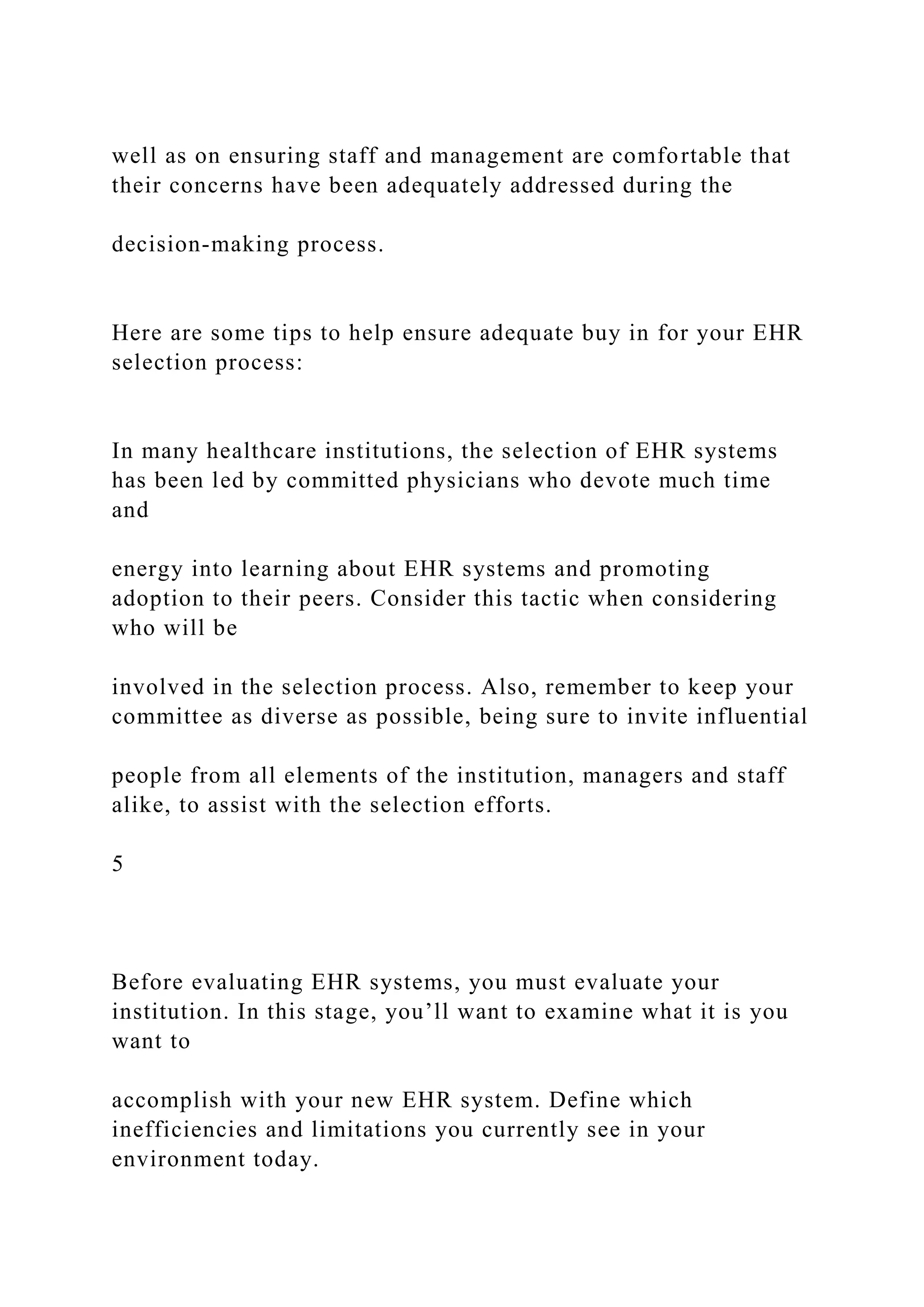 well as on ensuring staff and management are comfortable that
their concerns have been adequately addressed during the
decision-making process.
Here are some tips to help ensure adequate buy in for your EHR
selection process:
In many healthcare institutions, the selection of EHR systems
has been led by committed physicians who devote much time
and
energy into learning about EHR systems and promoting
adoption to their peers. Consider this tactic when considering
who will be
involved in the selection process. Also, remember to keep your
committee as diverse as possible, being sure to invite influential
people from all elements of the institution, managers and staff
alike, to assist with the selection efforts.
5
Before evaluating EHR systems, you must evaluate your
institution. In this stage, you’ll want to examine what it is you
want to
accomplish with your new EHR system. Define which
inefficiencies and limitations you currently see in your
environment today.
 