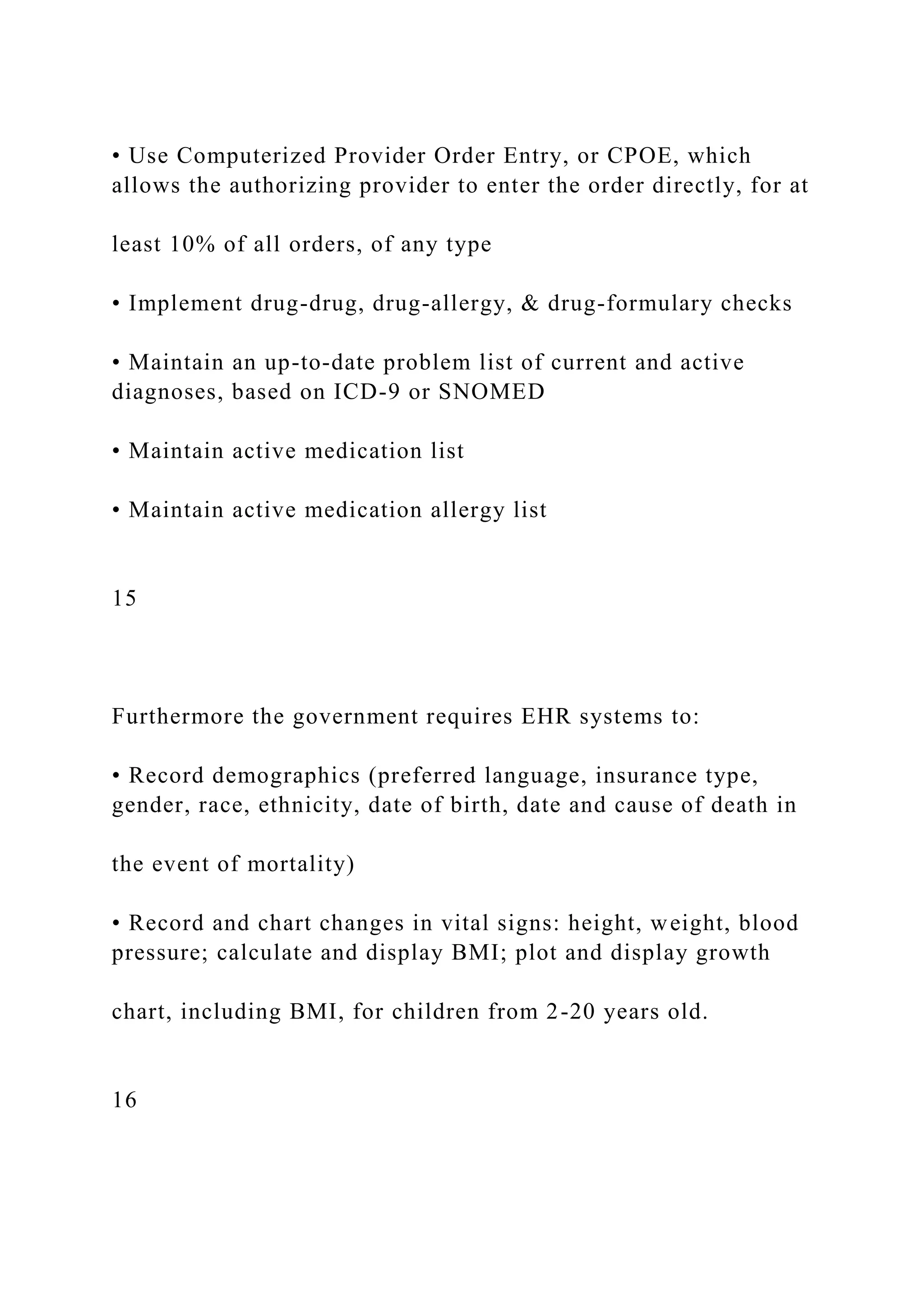 • Use Computerized Provider Order Entry, or CPOE, which
allows the authorizing provider to enter the order directly, for at
least 10% of all orders, of any type
• Implement drug-drug, drug-allergy, & drug-formulary checks
• Maintain an up-to-date problem list of current and active
diagnoses, based on ICD-9 or SNOMED
• Maintain active medication list
• Maintain active medication allergy list
15
Furthermore the government requires EHR systems to:
• Record demographics (preferred language, insurance type,
gender, race, ethnicity, date of birth, date and cause of death in
the event of mortality)
• Record and chart changes in vital signs: height, weight, blood
pressure; calculate and display BMI; plot and display growth
chart, including BMI, for children from 2-20 years old.
16
 