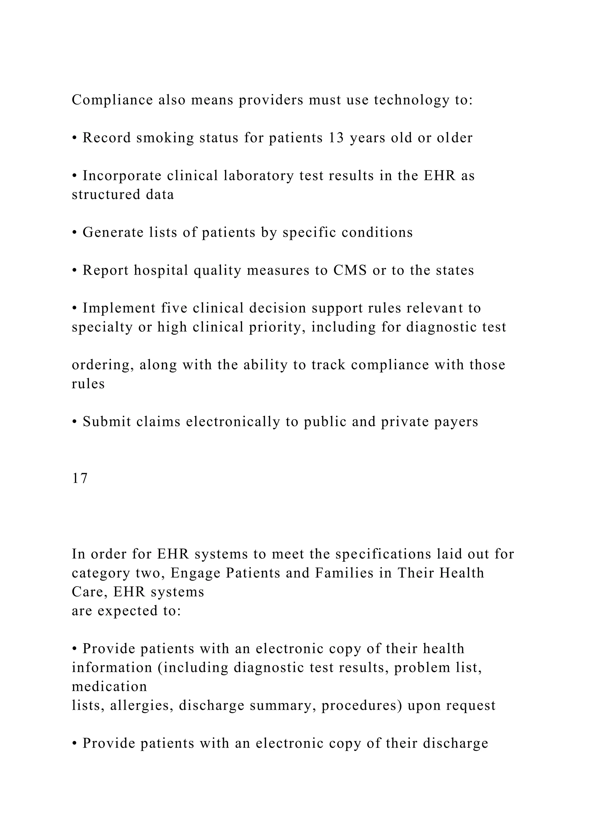 Compliance also means providers must use technology to:
• Record smoking status for patients 13 years old or older
• Incorporate clinical laboratory test results in the EHR as
structured data
• Generate lists of patients by specific conditions
• Report hospital quality measures to CMS or to the states
• Implement five clinical decision support rules relevant to
specialty or high clinical priority, including for diagnostic test
ordering, along with the ability to track compliance with those
rules
• Submit claims electronically to public and private payers
17
In order for EHR systems to meet the specifications laid out for
category two, Engage Patients and Families in Their Health
Care, EHR systems
are expected to:
• Provide patients with an electronic copy of their health
information (including diagnostic test results, problem list,
medication
lists, allergies, discharge summary, procedures) upon request
• Provide patients with an electronic copy of their discharge
 