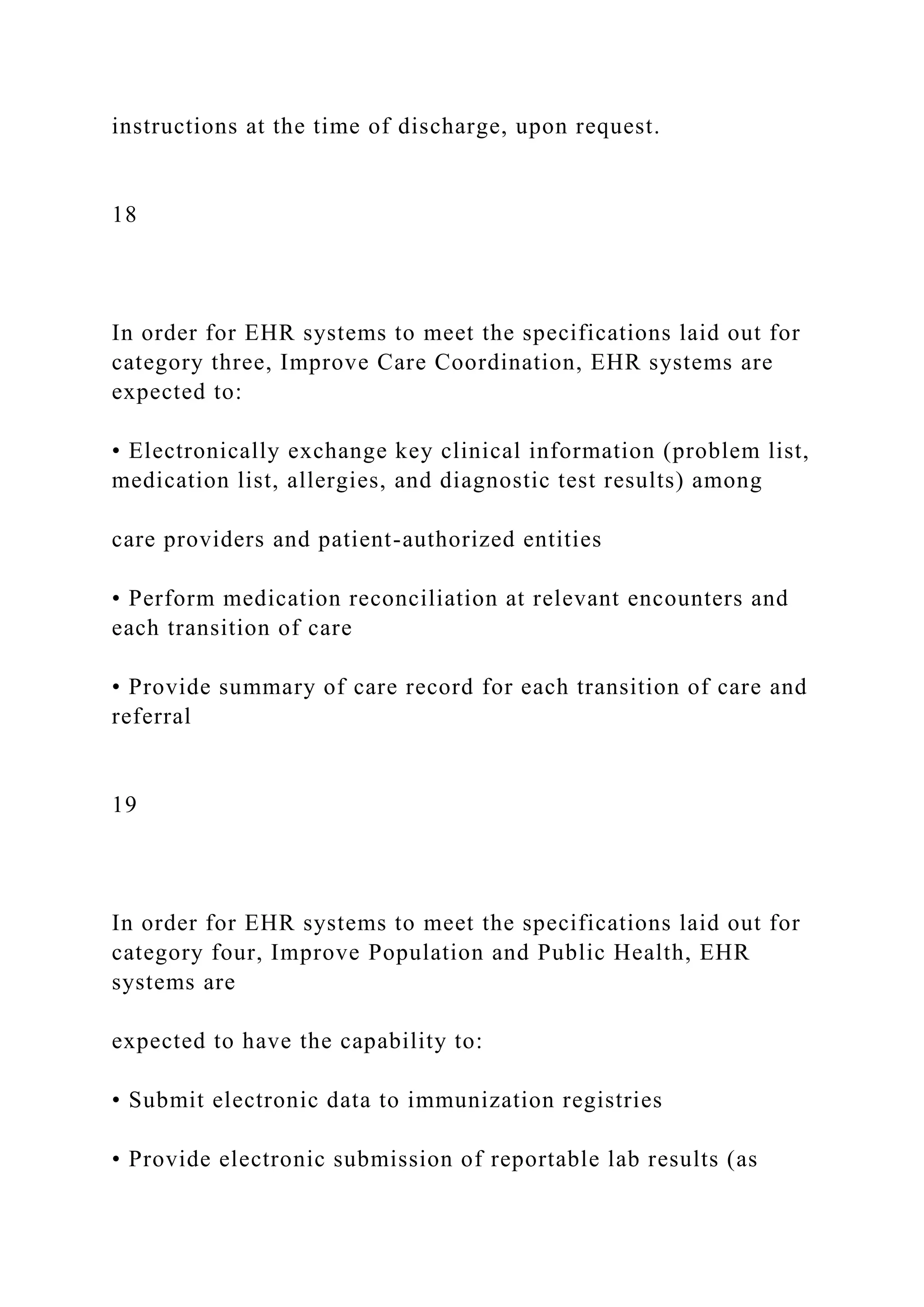 instructions at the time of discharge, upon request.
18
In order for EHR systems to meet the specifications laid out for
category three, Improve Care Coordination, EHR systems are
expected to:
• Electronically exchange key clinical information (problem list,
medication list, allergies, and diagnostic test results) among
care providers and patient-authorized entities
• Perform medication reconciliation at relevant encounters and
each transition of care
• Provide summary of care record for each transition of care and
referral
19
In order for EHR systems to meet the specifications laid out for
category four, Improve Population and Public Health, EHR
systems are
expected to have the capability to:
• Submit electronic data to immunization registries
• Provide electronic submission of reportable lab results (as
 