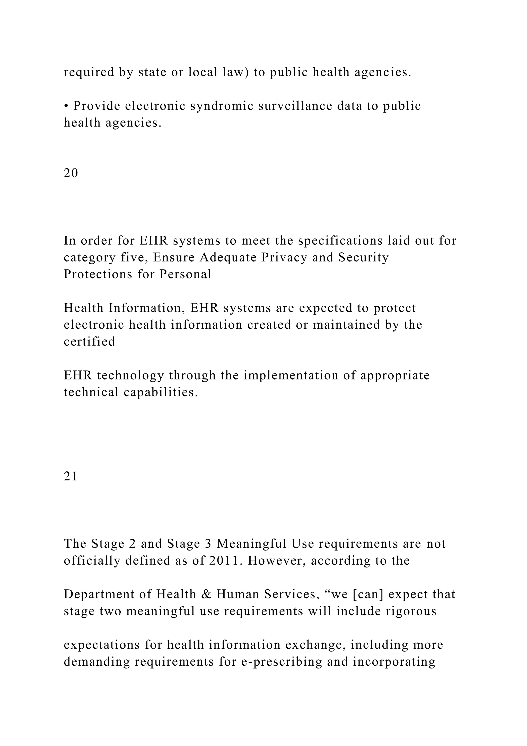 required by state or local law) to public health agencies.
• Provide electronic syndromic surveillance data to public
health agencies.
20
In order for EHR systems to meet the specifications laid out for
category five, Ensure Adequate Privacy and Security
Protections for Personal
Health Information, EHR systems are expected to protect
electronic health information created or maintained by the
certified
EHR technology through the implementation of appropriate
technical capabilities.
21
The Stage 2 and Stage 3 Meaningful Use requirements are not
officially defined as of 2011. However, according to the
Department of Health & Human Services, “we [can] expect that
stage two meaningful use requirements will include rigorous
expectations for health information exchange, including more
demanding requirements for e-prescribing and incorporating
 