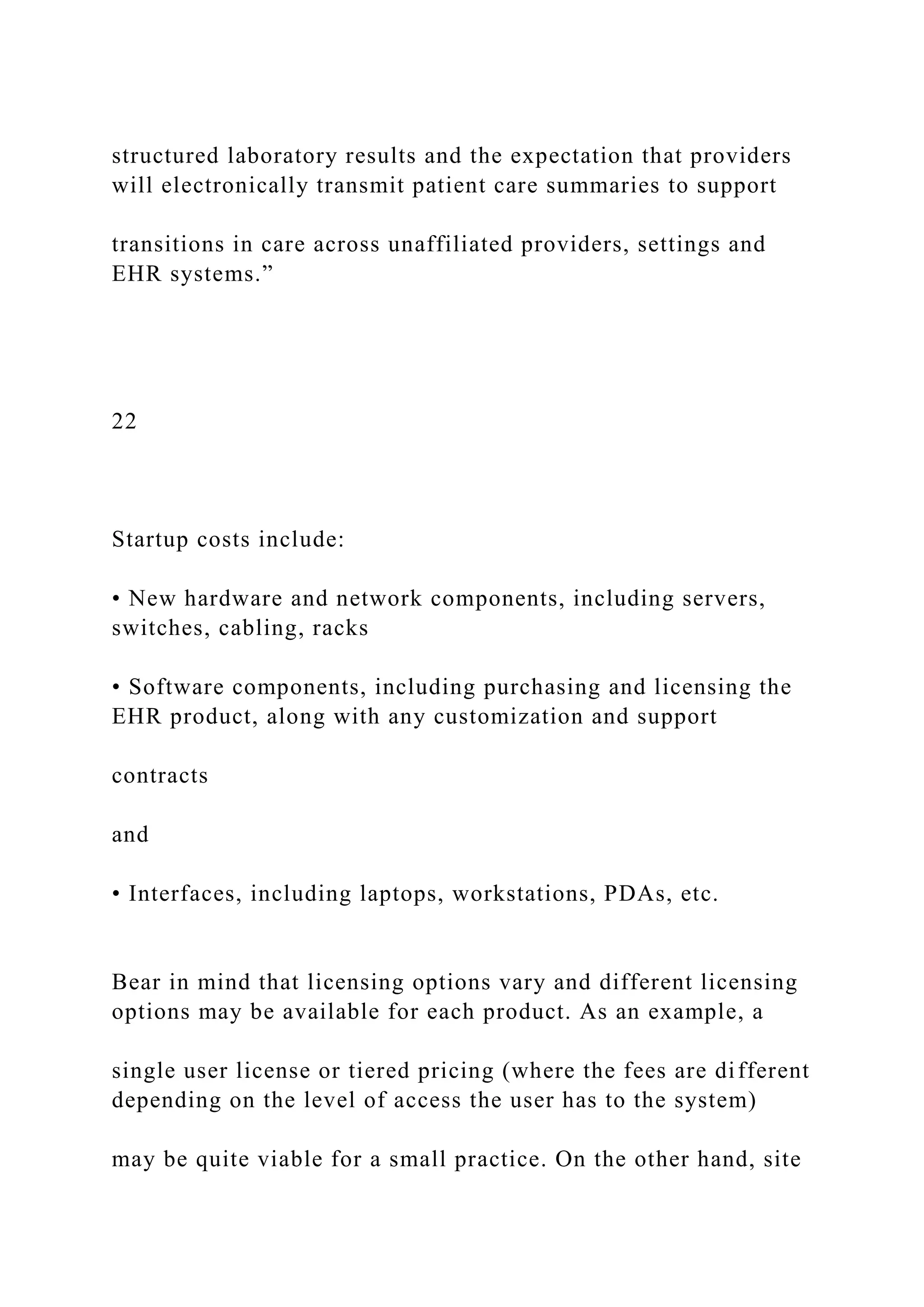 structured laboratory results and the expectation that providers
will electronically transmit patient care summaries to support
transitions in care across unaffiliated providers, settings and
EHR systems.”
22
Startup costs include:
• New hardware and network components, including servers,
switches, cabling, racks
• Software components, including purchasing and licensing the
EHR product, along with any customization and support
contracts
and
• Interfaces, including laptops, workstations, PDAs, etc.
Bear in mind that licensing options vary and different licensing
options may be available for each product. As an example, a
single user license or tiered pricing (where the fees are different
depending on the level of access the user has to the system)
may be quite viable for a small practice. On the other hand, site
 