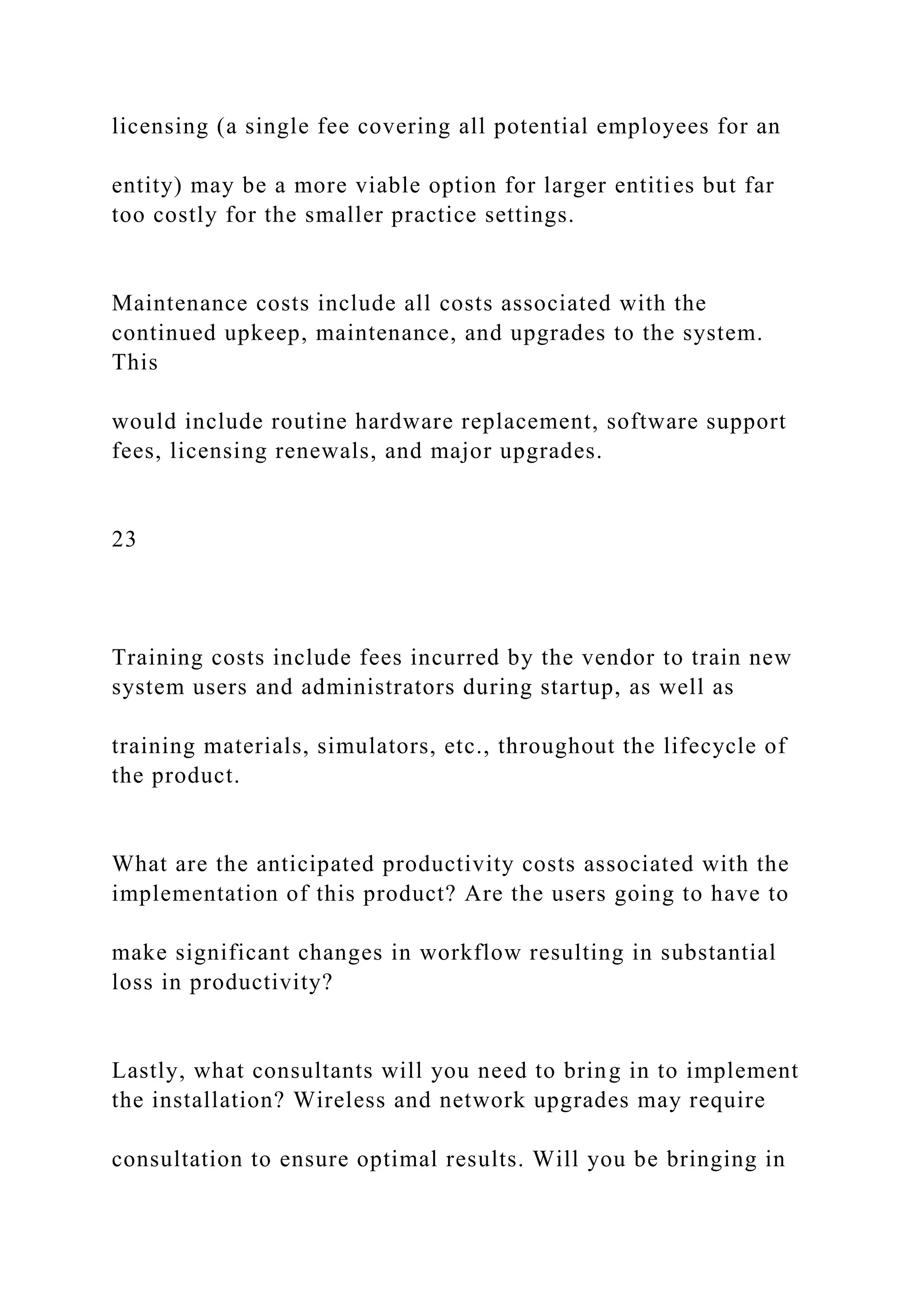 licensing (a single fee covering all potential employees for an
entity) may be a more viable option for larger entities but far
too costly for the smaller practice settings.
Maintenance costs include all costs associated with the
continued upkeep, maintenance, and upgrades to the system.
This
would include routine hardware replacement, software support
fees, licensing renewals, and major upgrades.
23
Training costs include fees incurred by the vendor to train new
system users and administrators during startup, as well as
training materials, simulators, etc., throughout the lifecycle of
the product.
What are the anticipated productivity costs associated with the
implementation of this product? Are the users going to have to
make significant changes in workflow resulting in substantial
loss in productivity?
Lastly, what consultants will you need to bring in to implement
the installation? Wireless and network upgrades may require
consultation to ensure optimal results. Will you be bringing in
 