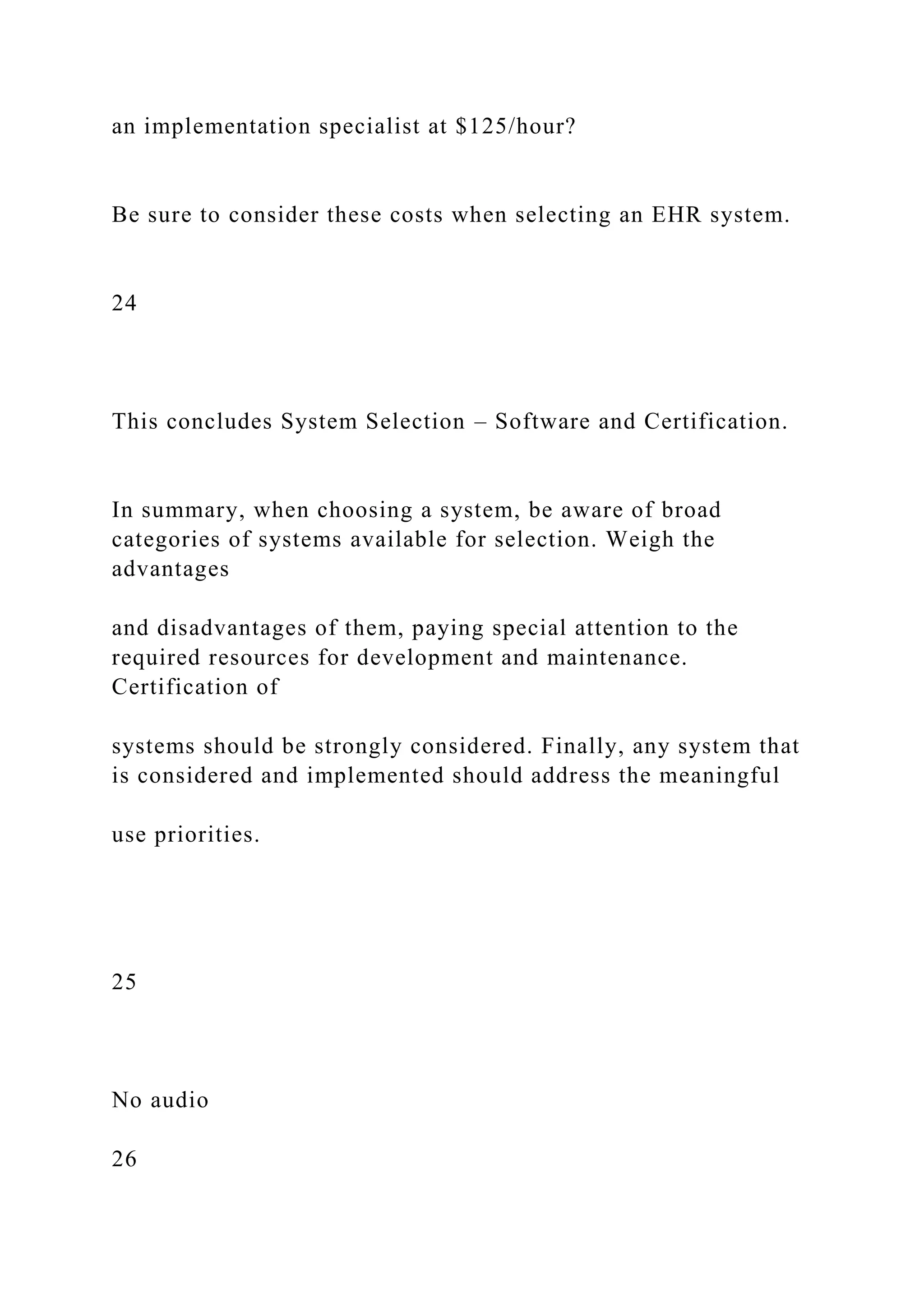 an implementation specialist at $125/hour?
Be sure to consider these costs when selecting an EHR system.
24
This concludes System Selection – Software and Certification.
In summary, when choosing a system, be aware of broad
categories of systems available for selection. Weigh the
advantages
and disadvantages of them, paying special attention to the
required resources for development and maintenance.
Certification of
systems should be strongly considered. Finally, any system that
is considered and implemented should address the meaningful
use priorities.
25
No audio
26
 