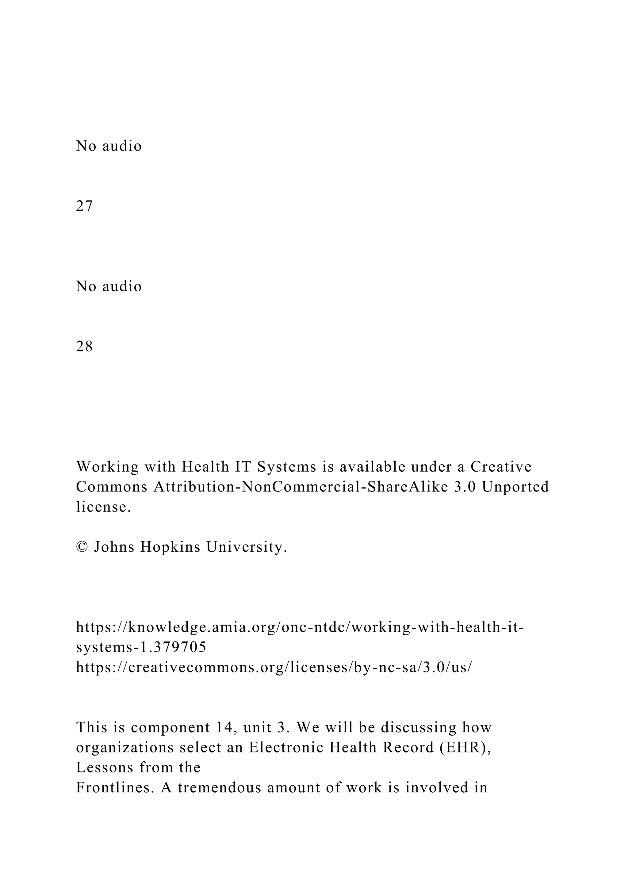 No audio
27
No audio
28
Working with Health IT Systems is available under a Creative
Commons Attribution-NonCommercial-ShareAlike 3.0 Unported
license.
© Johns Hopkins University.
https://knowledge.amia.org/onc-ntdc/working-with-health-it-
systems-1.379705
https://creativecommons.org/licenses/by-nc-sa/3.0/us/
This is component 14, unit 3. We will be discussing how
organizations select an Electronic Health Record (EHR),
Lessons from the
Frontlines. A tremendous amount of work is involved in
 