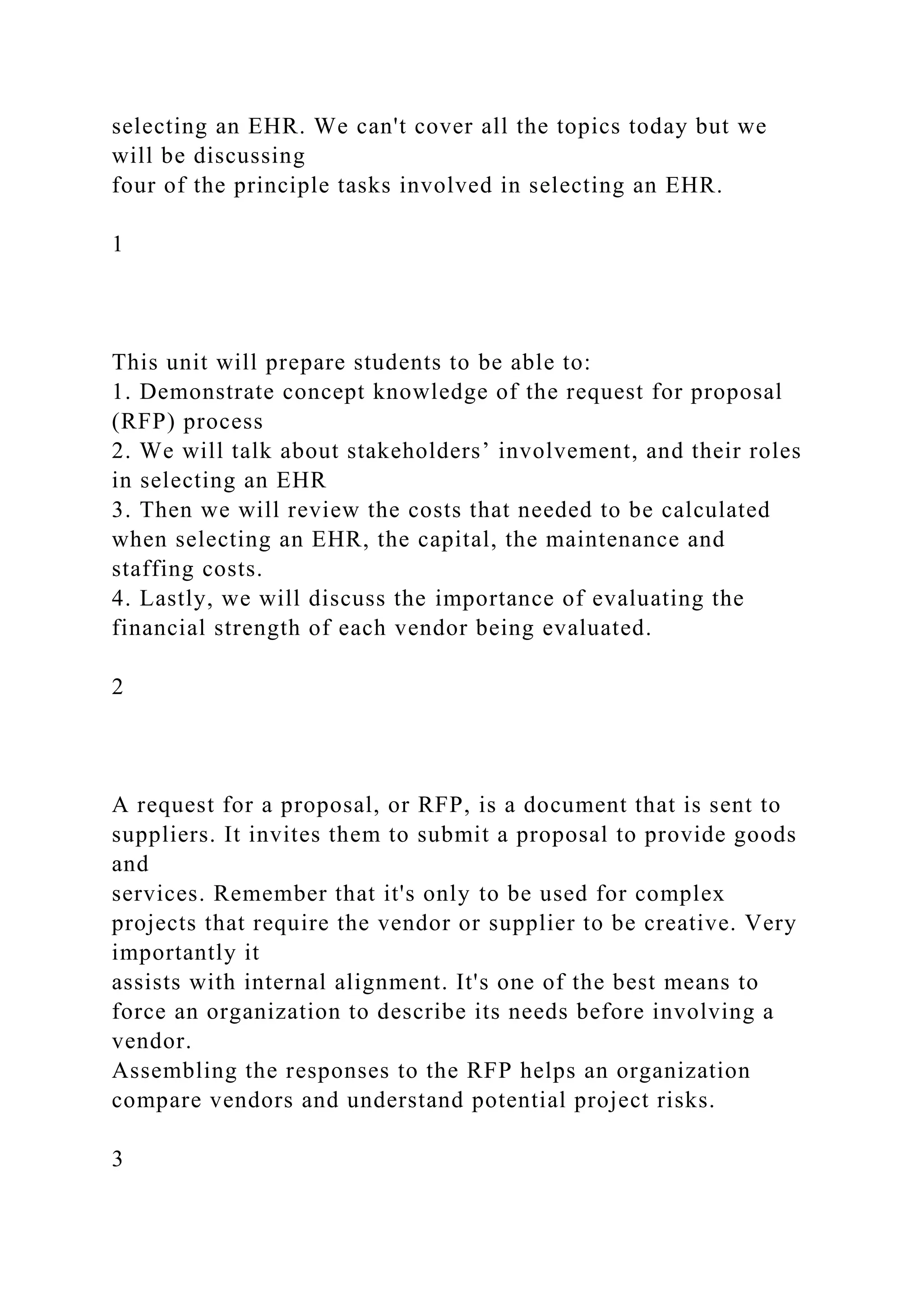 selecting an EHR. We can't cover all the topics today but we
will be discussing
four of the principle tasks involved in selecting an EHR.
1
This unit will prepare students to be able to:
1. Demonstrate concept knowledge of the request for proposal
(RFP) process
2. We will talk about stakeholders’ involvement, and their roles
in selecting an EHR
3. Then we will review the costs that needed to be calculated
when selecting an EHR, the capital, the maintenance and
staffing costs.
4. Lastly, we will discuss the importance of evaluating the
financial strength of each vendor being evaluated.
2
A request for a proposal, or RFP, is a document that is sent to
suppliers. It invites them to submit a proposal to provide goods
and
services. Remember that it's only to be used for complex
projects that require the vendor or supplier to be creative. Very
importantly it
assists with internal alignment. It's one of the best means to
force an organization to describe its needs before involving a
vendor.
Assembling the responses to the RFP helps an organization
compare vendors and understand potential project risks.
3
 