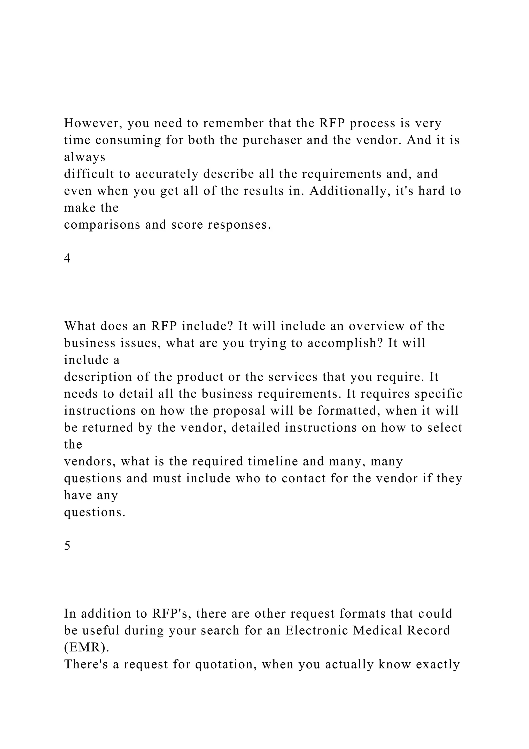 However, you need to remember that the RFP process is very
time consuming for both the purchaser and the vendor. And it is
always
difficult to accurately describe all the requirements and, and
even when you get all of the results in. Additionally, it's hard to
make the
comparisons and score responses.
4
What does an RFP include? It will include an overview of the
business issues, what are you trying to accomplish? It will
include a
description of the product or the services that you require. It
needs to detail all the business requirements. It requires specific
instructions on how the proposal will be formatted, when it will
be returned by the vendor, detailed instructions on how to select
the
vendors, what is the required timeline and many, many
questions and must include who to contact for the vendor if they
have any
questions.
5
In addition to RFP's, there are other request formats that could
be useful during your search for an Electronic Medical Record
(EMR).
There's a request for quotation, when you actually know exactly
 