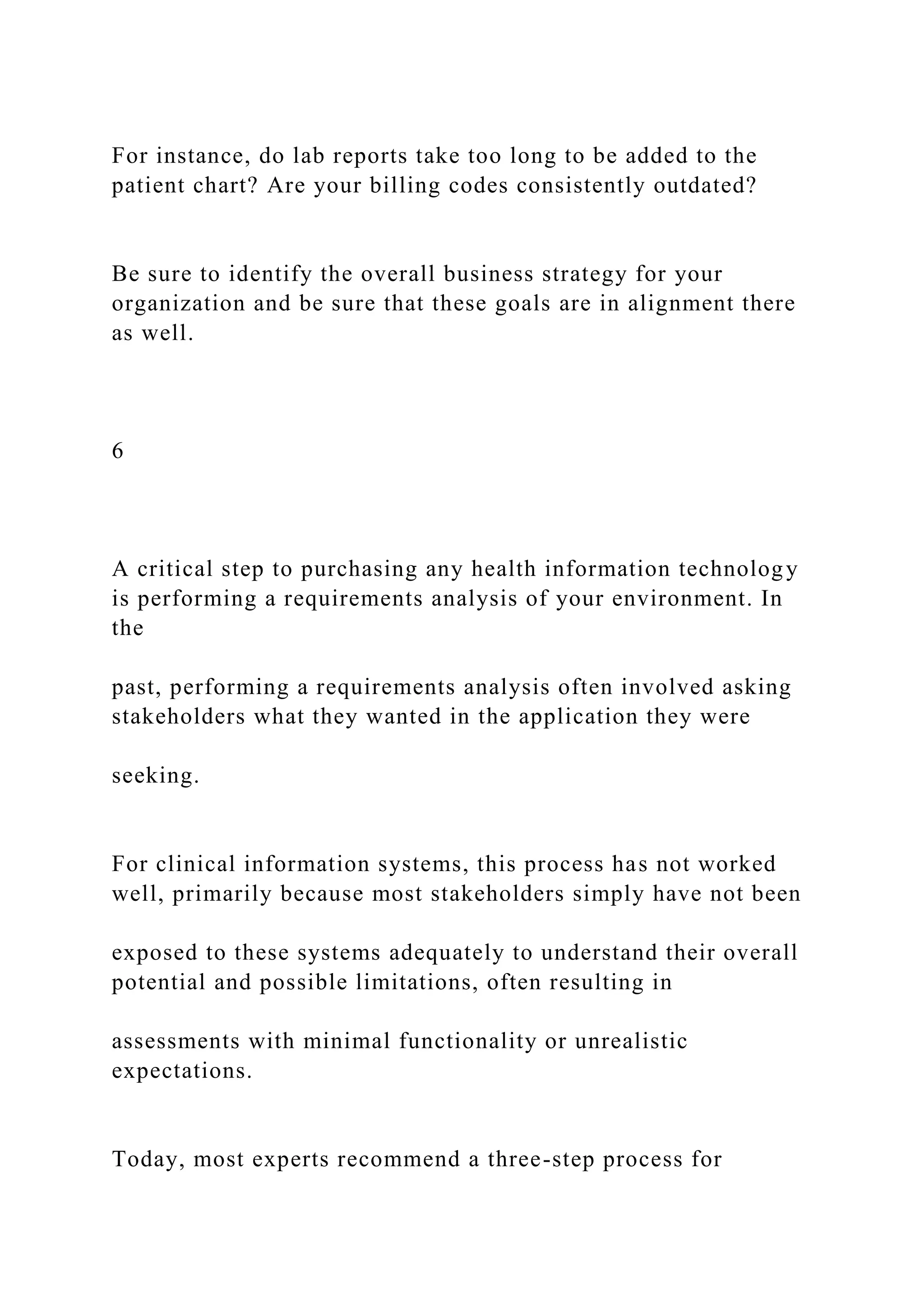 For instance, do lab reports take too long to be added to the
patient chart? Are your billing codes consistently outdated?
Be sure to identify the overall business strategy for your
organization and be sure that these goals are in alignment there
as well.
6
A critical step to purchasing any health information technology
is performing a requirements analysis of your environment. In
the
past, performing a requirements analysis often involved asking
stakeholders what they wanted in the application they were
seeking.
For clinical information systems, this process has not worked
well, primarily because most stakeholders simply have not been
exposed to these systems adequately to understand their overall
potential and possible limitations, often resulting in
assessments with minimal functionality or unrealistic
expectations.
Today, most experts recommend a three-step process for
 