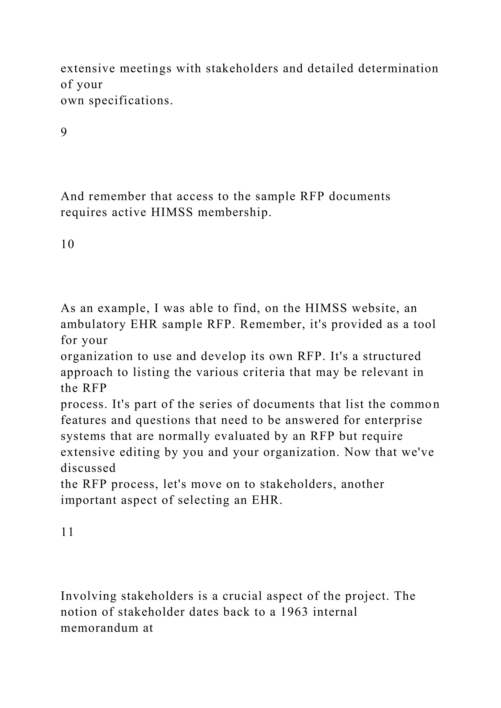 extensive meetings with stakeholders and detailed determination
of your
own specifications.
9
And remember that access to the sample RFP documents
requires active HIMSS membership.
10
As an example, I was able to find, on the HIMSS website, an
ambulatory EHR sample RFP. Remember, it's provided as a tool
for your
organization to use and develop its own RFP. It's a structured
approach to listing the various criteria that may be relevant in
the RFP
process. It's part of the series of documents that list the common
features and questions that need to be answered for enterprise
systems that are normally evaluated by an RFP but require
extensive editing by you and your organization. Now that we've
discussed
the RFP process, let's move on to stakeholders, another
important aspect of selecting an EHR.
11
Involving stakeholders is a crucial aspect of the project. The
notion of stakeholder dates back to a 1963 internal
memorandum at
 