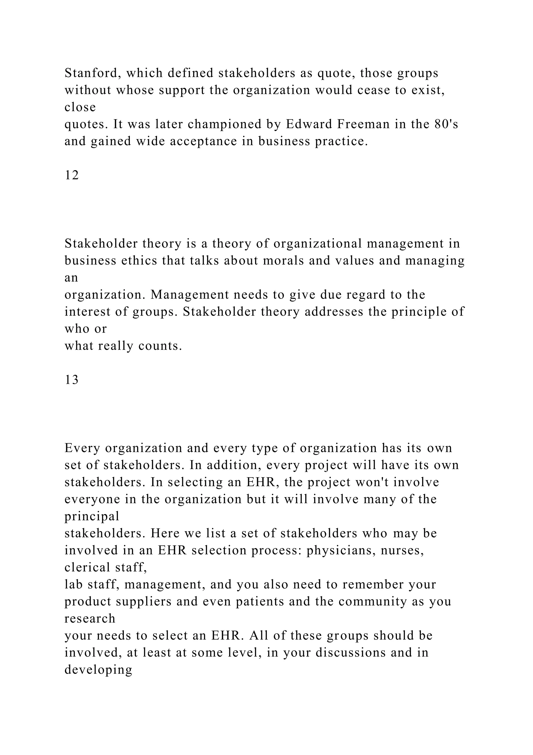 Stanford, which defined stakeholders as quote, those groups
without whose support the organization would cease to exist,
close
quotes. It was later championed by Edward Freeman in the 80's
and gained wide acceptance in business practice.
12
Stakeholder theory is a theory of organizational management in
business ethics that talks about morals and values and managing
an
organization. Management needs to give due regard to the
interest of groups. Stakeholder theory addresses the principle of
who or
what really counts.
13
Every organization and every type of organization has its own
set of stakeholders. In addition, every project will have its own
stakeholders. In selecting an EHR, the project won't involve
everyone in the organization but it will involve many of the
principal
stakeholders. Here we list a set of stakeholders who may be
involved in an EHR selection process: physicians, nurses,
clerical staff,
lab staff, management, and you also need to remember your
product suppliers and even patients and the community as you
research
your needs to select an EHR. All of these groups should be
involved, at least at some level, in your discussions and in
developing
 