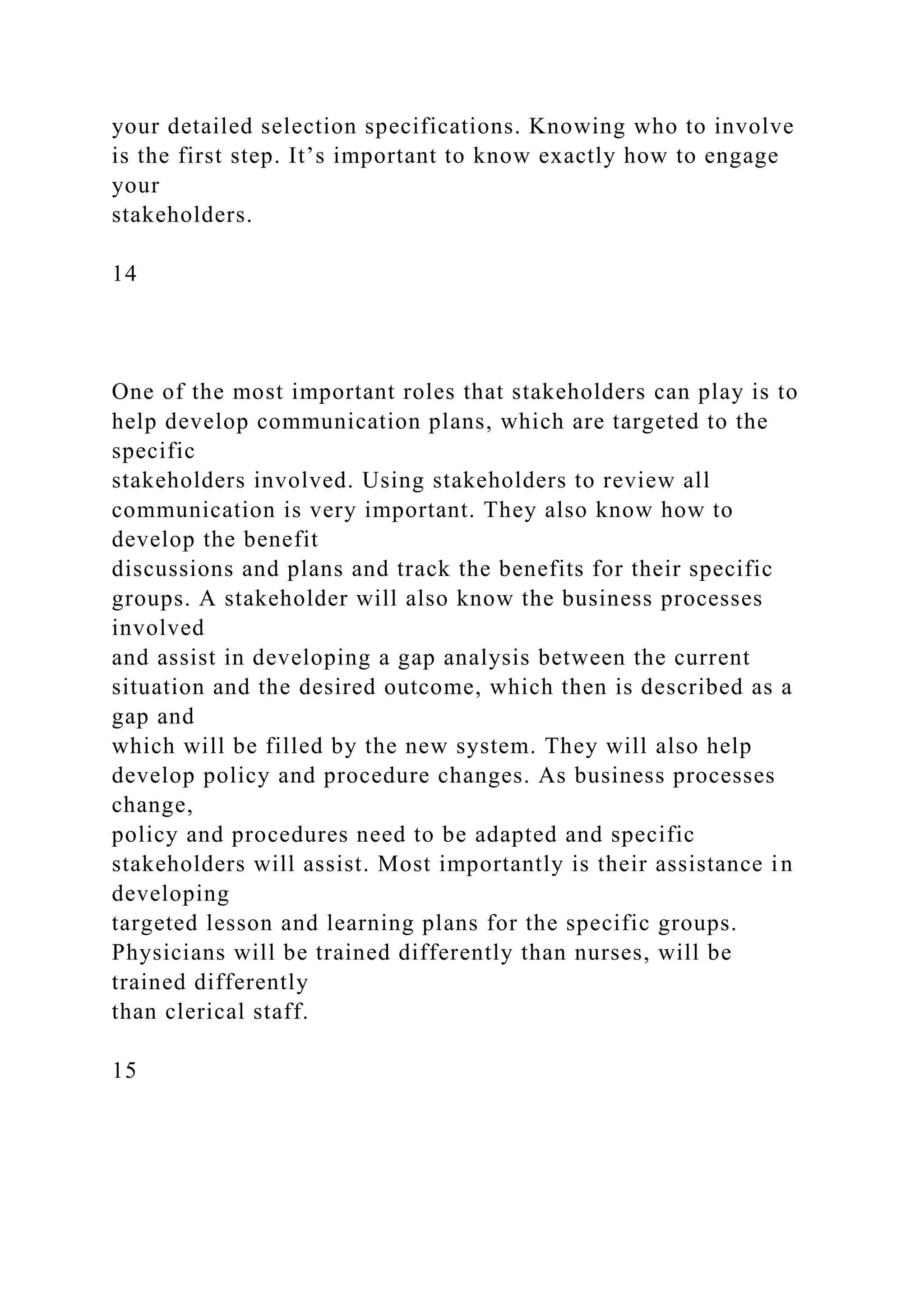your detailed selection specifications. Knowing who to involve
is the first step. It’s important to know exactly how to engage
your
stakeholders.
14
One of the most important roles that stakeholders can play is to
help develop communication plans, which are targeted to the
specific
stakeholders involved. Using stakeholders to review all
communication is very important. They also know how to
develop the benefit
discussions and plans and track the benefits for their specific
groups. A stakeholder will also know the business processes
involved
and assist in developing a gap analysis between the current
situation and the desired outcome, which then is described as a
gap and
which will be filled by the new system. They will also help
develop policy and procedure changes. As business processes
change,
policy and procedures need to be adapted and specific
stakeholders will assist. Most importantly is their assistance in
developing
targeted lesson and learning plans for the specific groups.
Physicians will be trained differently than nurses, will be
trained differently
than clerical staff.
15
 