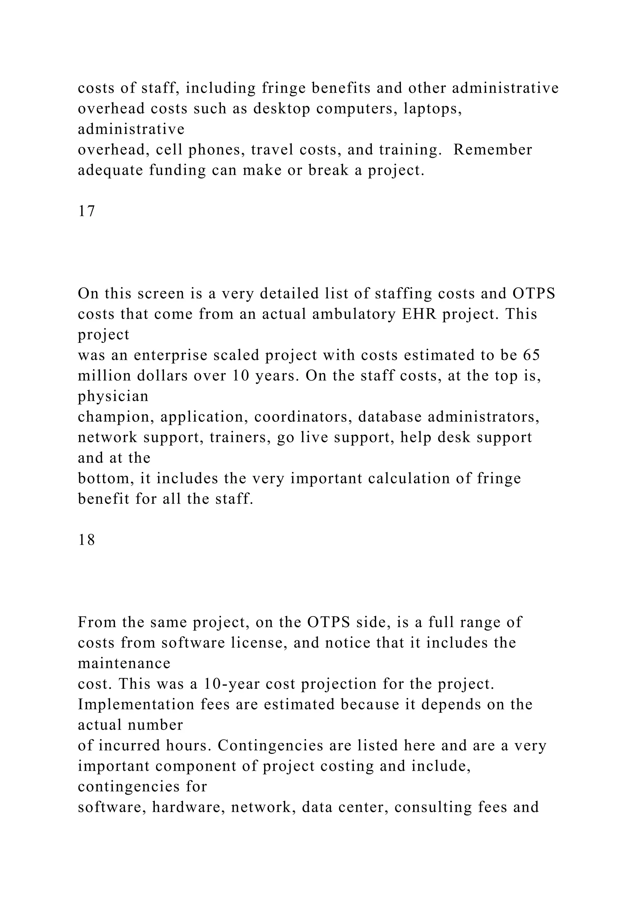 costs of staff, including fringe benefits and other administrative
overhead costs such as desktop computers, laptops,
administrative
overhead, cell phones, travel costs, and training. Remember
adequate funding can make or break a project.
17
On this screen is a very detailed list of staffing costs and OTPS
costs that come from an actual ambulatory EHR project. This
project
was an enterprise scaled project with costs estimated to be 65
million dollars over 10 years. On the staff costs, at the top is,
physician
champion, application, coordinators, database administrators,
network support, trainers, go live support, help desk support
and at the
bottom, it includes the very important calculation of fringe
benefit for all the staff.
18
From the same project, on the OTPS side, is a full range of
costs from software license, and notice that it includes the
maintenance
cost. This was a 10-year cost projection for the project.
Implementation fees are estimated because it depends on the
actual number
of incurred hours. Contingencies are listed here and are a very
important component of project costing and include,
contingencies for
software, hardware, network, data center, consulting fees and
 
