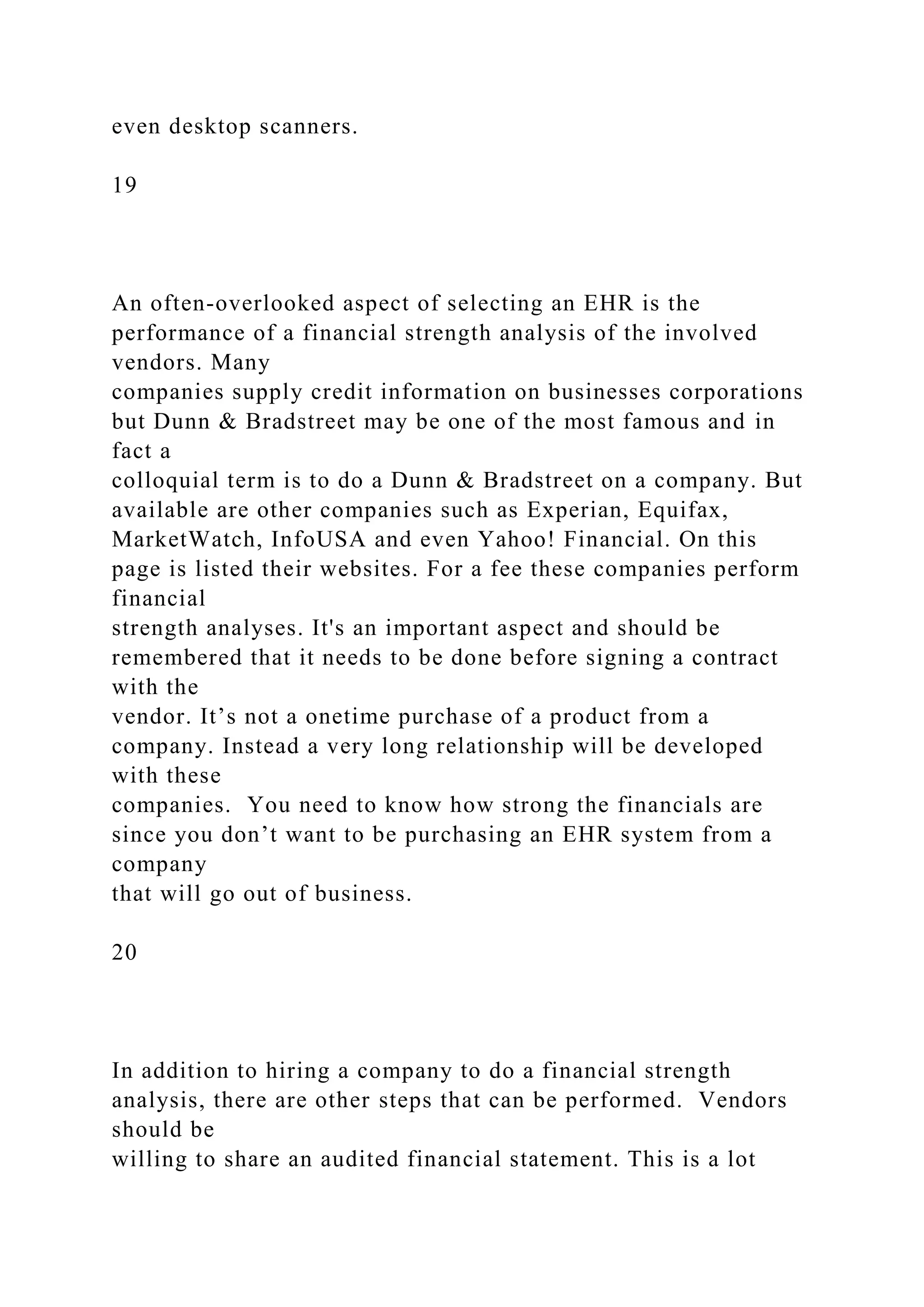 even desktop scanners.
19
An often-overlooked aspect of selecting an EHR is the
performance of a financial strength analysis of the involved
vendors. Many
companies supply credit information on businesses corporations
but Dunn & Bradstreet may be one of the most famous and in
fact a
colloquial term is to do a Dunn & Bradstreet on a company. But
available are other companies such as Experian, Equifax,
MarketWatch, InfoUSA and even Yahoo! Financial. On this
page is listed their websites. For a fee these companies perform
financial
strength analyses. It's an important aspect and should be
remembered that it needs to be done before signing a contract
with the
vendor. It’s not a onetime purchase of a product from a
company. Instead a very long relationship will be developed
with these
companies. You need to know how strong the financials are
since you don’t want to be purchasing an EHR system from a
company
that will go out of business.
20
In addition to hiring a company to do a financial strength
analysis, there are other steps that can be performed. Vendors
should be
willing to share an audited financial statement. This is a lot
 