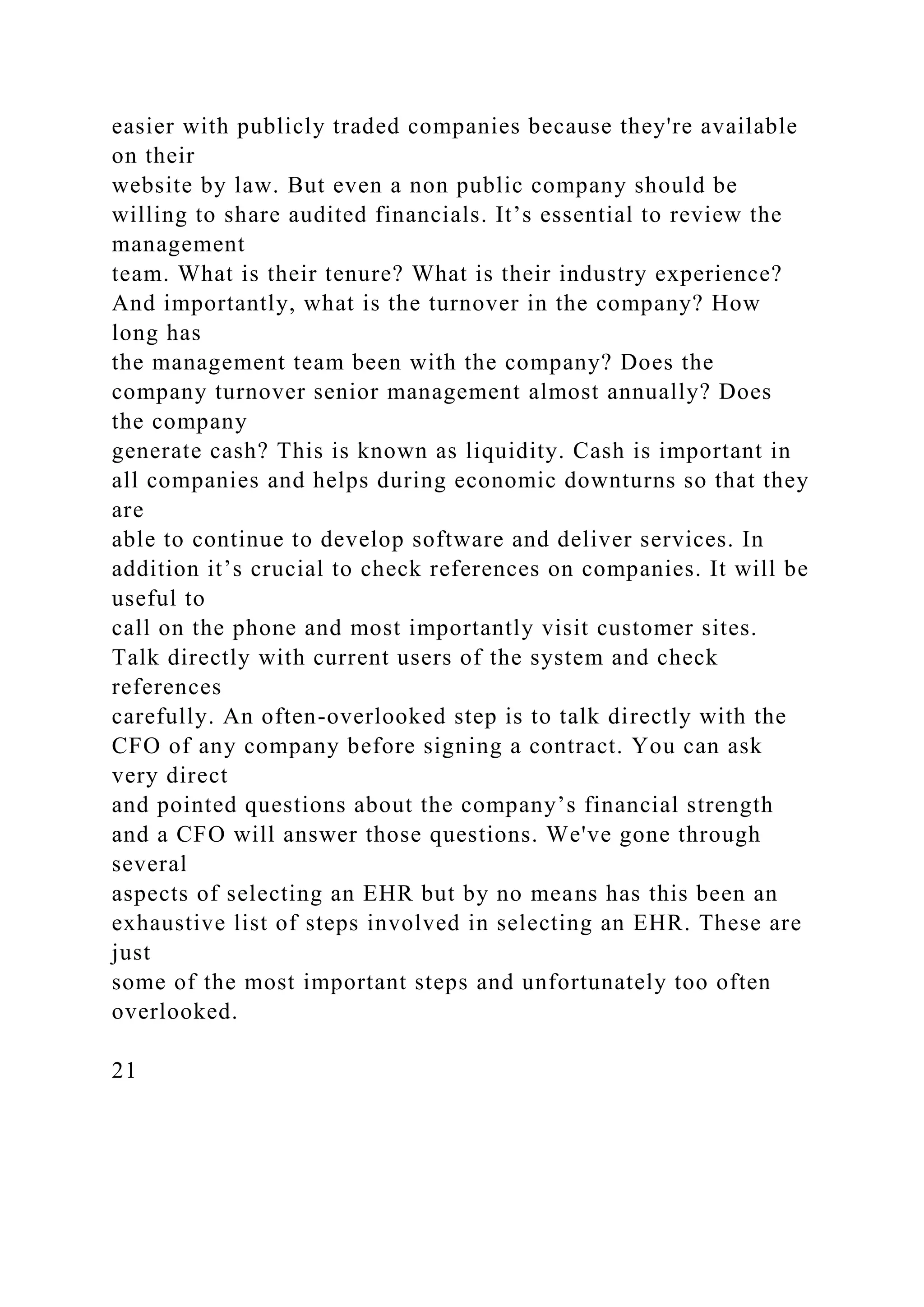 easier with publicly traded companies because they're available
on their
website by law. But even a non public company should be
willing to share audited financials. It’s essential to review the
management
team. What is their tenure? What is their industry experience?
And importantly, what is the turnover in the company? How
long has
the management team been with the company? Does the
company turnover senior management almost annually? Does
the company
generate cash? This is known as liquidity. Cash is important in
all companies and helps during economic downturns so that they
are
able to continue to develop software and deliver services. In
addition it’s crucial to check references on companies. It will be
useful to
call on the phone and most importantly visit customer sites.
Talk directly with current users of the system and check
references
carefully. An often-overlooked step is to talk directly with the
CFO of any company before signing a contract. You can ask
very direct
and pointed questions about the company’s financial strength
and a CFO will answer those questions. We've gone through
several
aspects of selecting an EHR but by no means has this been an
exhaustive list of steps involved in selecting an EHR. These are
just
some of the most important steps and unfortunately too often
overlooked.
21
 