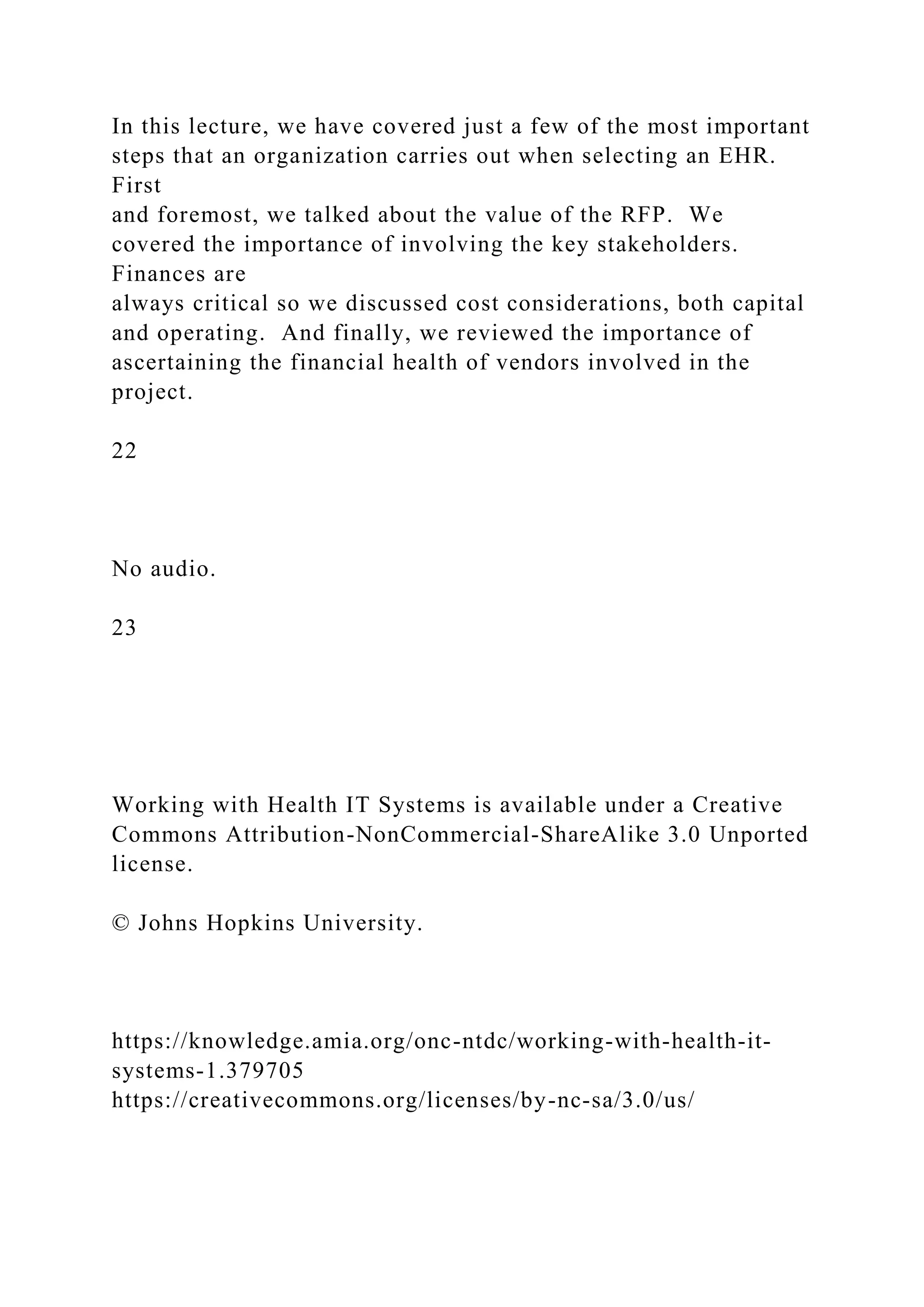 In this lecture, we have covered just a few of the most important
steps that an organization carries out when selecting an EHR.
First
and foremost, we talked about the value of the RFP. We
covered the importance of involving the key stakeholders.
Finances are
always critical so we discussed cost considerations, both capital
and operating. And finally, we reviewed the importance of
ascertaining the financial health of vendors involved in the
project.
22
No audio.
23
Working with Health IT Systems is available under a Creative
Commons Attribution-NonCommercial-ShareAlike 3.0 Unported
license.
© Johns Hopkins University.
https://knowledge.amia.org/onc-ntdc/working-with-health-it-
systems-1.379705
https://creativecommons.org/licenses/by-nc-sa/3.0/us/
 