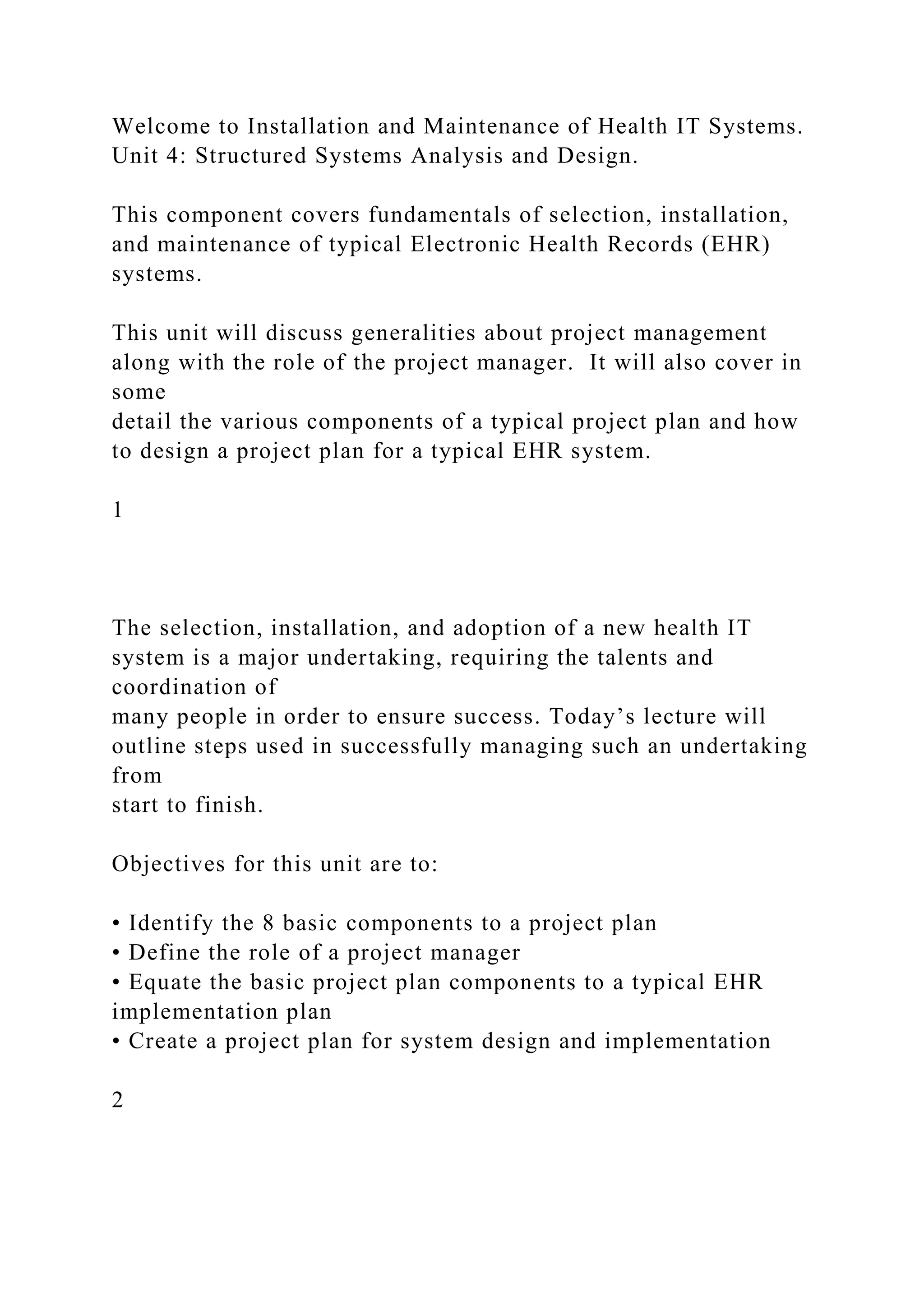 Welcome to Installation and Maintenance of Health IT Systems.
Unit 4: Structured Systems Analysis and Design.
This component covers fundamentals of selection, installation,
and maintenance of typical Electronic Health Records (EHR)
systems.
This unit will discuss generalities about project management
along with the role of the project manager. It will also cover in
some
detail the various components of a typical project plan and how
to design a project plan for a typical EHR system.
1
The selection, installation, and adoption of a new health IT
system is a major undertaking, requiring the talents and
coordination of
many people in order to ensure success. Today’s lecture will
outline steps used in successfully managing such an undertaking
from
start to finish.
Objectives for this unit are to:
• Identify the 8 basic components to a project plan
• Define the role of a project manager
• Equate the basic project plan components to a typical EHR
implementation plan
• Create a project plan for system design and implementation
2
 