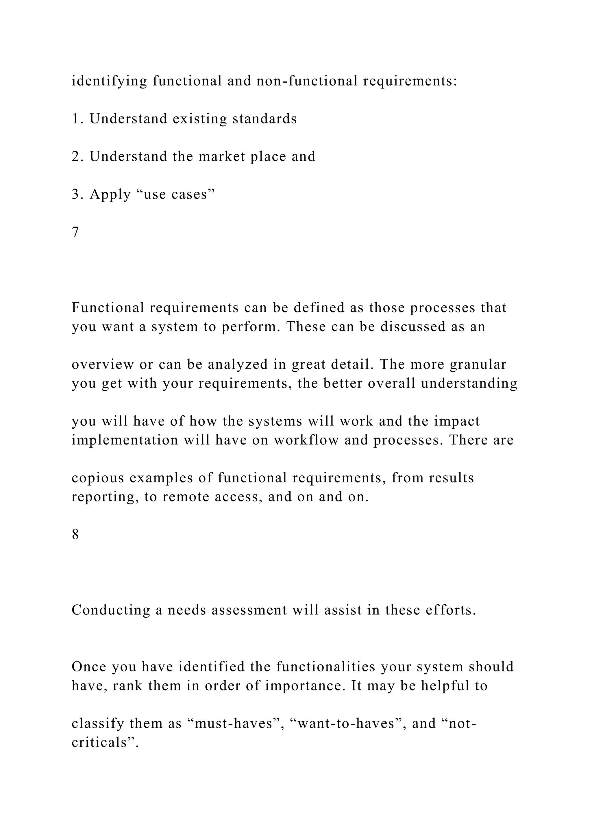 identifying functional and non-functional requirements:
1. Understand existing standards
2. Understand the market place and
3. Apply “use cases”
7
Functional requirements can be defined as those processes that
you want a system to perform. These can be discussed as an
overview or can be analyzed in great detail. The more granular
you get with your requirements, the better overall understanding
you will have of how the systems will work and the impact
implementation will have on workflow and processes. There are
copious examples of functional requirements, from results
reporting, to remote access, and on and on.
8
Conducting a needs assessment will assist in these efforts.
Once you have identified the functionalities your system should
have, rank them in order of importance. It may be helpful to
classify them as “must-haves”, “want-to-haves”, and “not-
criticals”.
 