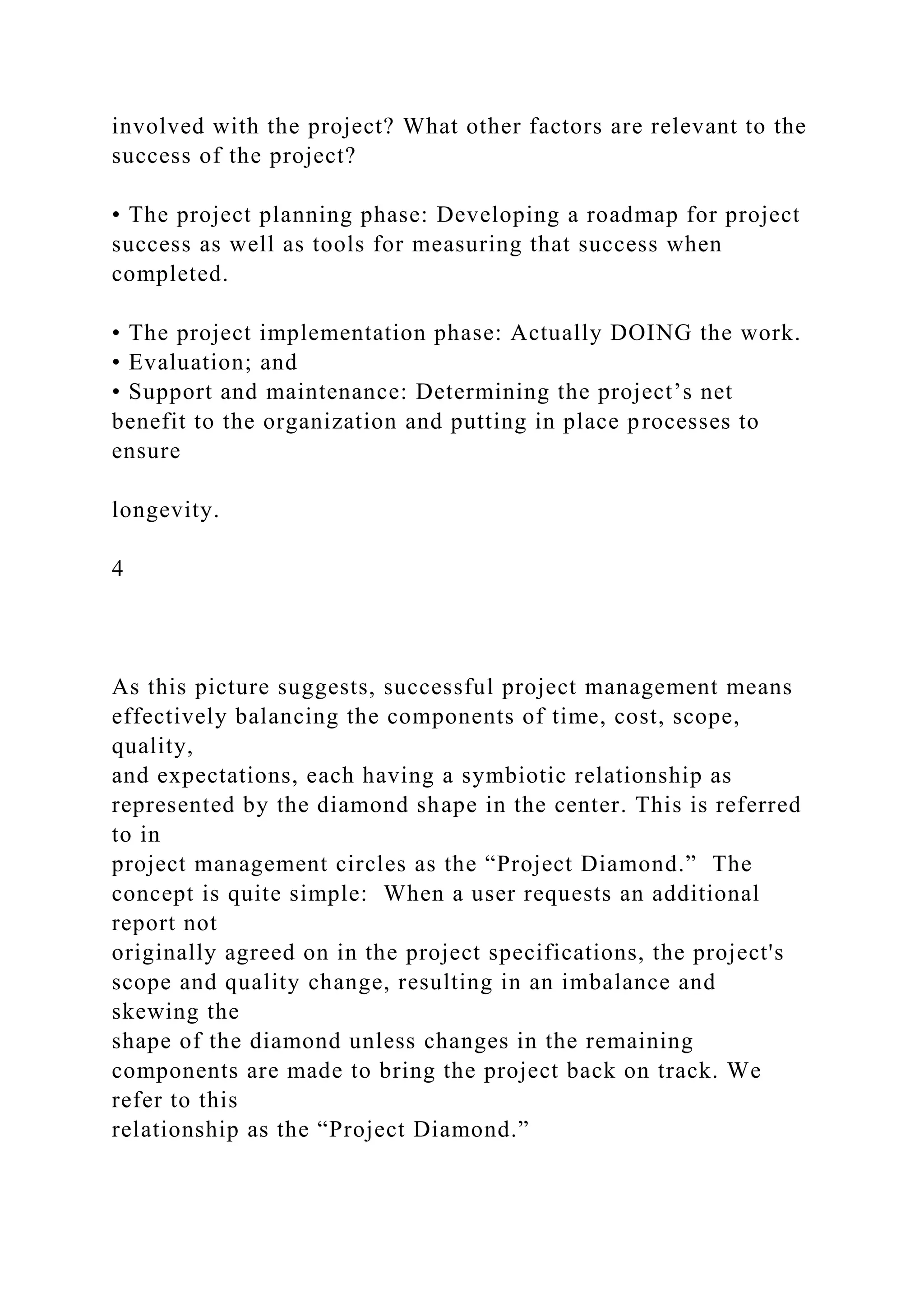 involved with the project? What other factors are relevant to the
success of the project?
• The project planning phase: Developing a roadmap for project
success as well as tools for measuring that success when
completed.
• The project implementation phase: Actually DOING the work.
• Evaluation; and
• Support and maintenance: Determining the project’s net
benefit to the organization and putting in place processes to
ensure
longevity.
4
As this picture suggests, successful project management means
effectively balancing the components of time, cost, scope,
quality,
and expectations, each having a symbiotic relationship as
represented by the diamond shape in the center. This is referred
to in
project management circles as the “Project Diamond.” The
concept is quite simple: When a user requests an additional
report not
originally agreed on in the project specifications, the project's
scope and quality change, resulting in an imbalance and
skewing the
shape of the diamond unless changes in the remaining
components are made to bring the project back on track. We
refer to this
relationship as the “Project Diamond.”
 