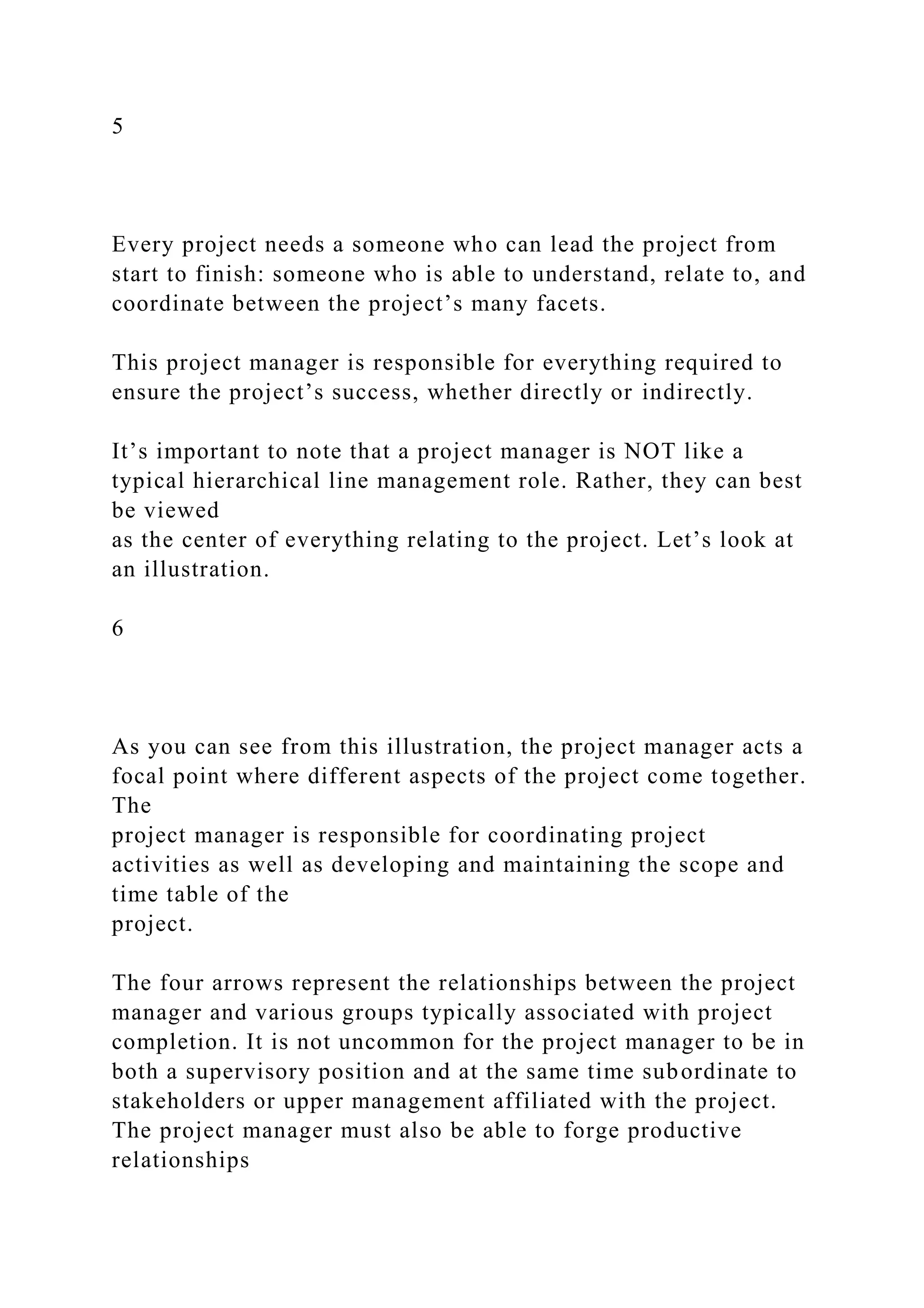 5
Every project needs a someone who can lead the project from
start to finish: someone who is able to understand, relate to, and
coordinate between the project’s many facets.
This project manager is responsible for everything required to
ensure the project’s success, whether directly or indirectly.
It’s important to note that a project manager is NOT like a
typical hierarchical line management role. Rather, they can best
be viewed
as the center of everything relating to the project. Let’s look at
an illustration.
6
As you can see from this illustration, the project manager acts a
focal point where different aspects of the project come together.
The
project manager is responsible for coordinating project
activities as well as developing and maintaining the scope and
time table of the
project.
The four arrows represent the relationships between the project
manager and various groups typically associated with project
completion. It is not uncommon for the project manager to be in
both a supervisory position and at the same time subordinate to
stakeholders or upper management affiliated with the project.
The project manager must also be able to forge productive
relationships
 